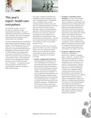 10 Progressions Global Life Sciences Report 2012
• Companies: motivating creative
disruption. It is time to move beyond
experimentation at the fringes. Life
sciences companies need to signiﬁcantly
extend their business models with more
patient-centric value propositions and
enduring relationships with patients.
The business models of the third place
will be data-centric, behaviorally savvy,
experience-focused, holistic and revenue-
ﬂexible. But companies will need to
move quickly — the pace of change is
accelerating, and a fast-follower strategy
is not recommended. They will need
courageous, curious and skilled change
agents to marshal the resources needed
for disruptive innovation and stay the
course through ensuing failures and
uncertainties. See Chapter 3 for more.
• Ecosystem: aligning for impact.
Health care’s stakeholders —
governments, regulators, employers,
payers, nonproﬁts — are aware that the
system is broken and that we need a
new system for delivering, consuming
and paying for care. In Chapter 4, we
examine “collective impact” alliances,
which have tremendous potential for
taking on such issues by developing
a shared vision, aligning incentives,
creating common metrics and more.
By shifting the understanding of the
business that companies are in, collective
impact alliances have the ability to
redeﬁne “precompetitive” spaces and
allow for a radically improved allocation
of resources. As non-traditional players
enter health care and patients are
increasingly empowered, collaborations
with a wide range of actors can better
align interests to address some of the
most stubborn obstacles to making
health care sustainable. •
This year’s
report: health care
everywhere
As mentioned on page 7, we are in
the midst of a dual shift in power
toward patients and payers. This year’s
Progressions examines the first half of this
shift: the patient, who is both increasingly
empowered and increasingly central to
making health care sustainable.
The key to making health care sustainable is
addressing the growing challenge of chronic
diseases. These already account for 75% of
health care costs, and still the problem is
projected to escalate dramatically thanks to
demographic and macroeconomic trends.
A critical component for bringing these
costs under control will be the move to a
health care-everywhere future in which care
is more patient-centric, self-managed and
delivered in more disaggregated settings.
We refer to this as the move to health
care’s “third place” — an expansion beyond
the first two places in which care has
traditionally been delivered, the doctor’s
office and the hospital.
Once again, changing technologies and
changing incentives are playing a central
role in changing behaviors. Technologies
such as smartphone apps, sensors,
remotely connected monitors and social
media are empowering patients to manage
their care wherever they are located.
Meanwhile, payers are embracing holistic
approaches, thereby boosting incentives
for remote care, home care, preventive
monitoring and more. Models such as
accountable care organizations are also
shifting financial risk to providers — who will
have to understand patients and influence
their behaviors in order to successfully
manage this risk.
The bottom line is that to be a successful
player in the health care arena, a company
needs to be in the “behavioral change”
business. Success will in part be based
on the ability to change the behaviors
of patients, companies and the system
as a whole:
• Patients: nudging patient behaviors.
Boosting adherence, bending the cost
curve and shifting from treatment to
prevention will require dramatic shifts in
patient behavior. But patient behaviors
have so far been notoriously resistant to
change. The deﬁnition of personalized
medicine may need to be expanded — it
will no longer be just about genetics and
targeted therapies but will also involve
understanding behavior and customizing
the individual experience. In Chapter 2,
we explore how to leverage lessons from
behavioral economics — a discipline that
has come into its own in recent years
and is replete with actionable insights for
health care and other industries.
ave the ability to
petitive” spaces and
y improved allocation
on-traditional players
and patients are
wered, collaborations
of actors can better
ddress some of the
stacles to making
nable. •
 