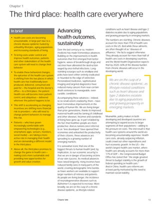 13Chapter one
Chapter 1
The third place: health care everywhere
Advancing
health outcomes,
sustainably
Over the last century or so, modern
medicine has made tremendous advances.
Building on the improvements in health
outcomes that first emerged from better
hygiene, waves of breakthrough drugs and
vaccines have alleviated the destruction
waged by once-lethal infections. Long-
standing scourges such as smallpox and
polio have been either entirely eradicated
or hounded to the edge of extinction.
Personalized medicines, sophisticated
imaging and targeted diagnostics have
reduced many cancers from near-certain
death sentences to manageable, even
curable, conditions.
Accompanying these advances — indeed,
to no small extent enabled by them — have
been tremendous improvements in the
quality of human life. We are living longer
than prior generations, thanks to improved
maternal health and the taming of childhood
and other diseases. Incomes and standards
of living have gone up, in part enabled by
the fact that healthier people are more
productive. And as nations once referred
to as “less developed” have opened their
economies and unleashed the productivity
of their citizens, these advances are
spreading to a growing number of
emerging markets.
It is somewhat ironic that one of the
biggest threats to human health (and, by
implication, to our economic security) is
that we are in danger of becoming victims
of our own success. As medical advances
have raised longevity, rising incomes have
reduced family sizes in many parts of the
world, creating demographic time bombs
as fewer workers are available to support
larger numbers of retirees and patients.
As people are living longer, the incidence
of neurodegenerative diseases such as
Alzheimer’s is expected to increase. More
broadly, we are on the cusp of a chronic
disease epidemic, as lifestyle-related
conditions such as heart disease and type 2
diabetes escalate due to aging populations
and growing prosperity in emerging markets.
The numbers are startling. Chronic diseases
account for more than 75% of health care
costs in the US. And while these ailments
are often thought of as “diseases of
affluence,” the facts suggest otherwise.
They already account for more than half of
health care costs in developing countries,
and the World Health Organization expects
that by 2020, 60% of the disease burden
from chronic diseases will occur in the
developing world.
Meanwhile, policy makers in both
developing and developed countries are
attempting to expand access to larger
segments of their populations — adding to
the pressure on costs. The end result is that
health care systems around the world are
becoming unsustainably expensive. Health
care costs, already outpacing inflation,
could crowd out other expenditures and
hurt economic growth. In the US — the
world’s largest health care market, where
health care already accounts for more than
17% of GDP — the Congressional Budget
Office has stated that “the single greatest
threat to budget stability is the growth of
federal spending on health care.”
And in China, health care reforms are
at least partly motivated by the need to
maintain social stability.
In brief
• Health care costs are becoming
unsustainable, in large part due to a
chronic disease epidemic fueled by
unhealthy lifestyles, aging populations
and increasing standards of living.
• To bring costs under control and
improve health outcomes, patients
and other stakeholders of the health
care system will need to change their
behavior.
• To enable these behavioral changes,
the epicenter of the health care system
is shifting from the two places in which
health care has traditionally been
produced, delivered, consumed and
paid for — the hospital and the doctor’s
office — to a third place: the patient.
Health care will become more patient-
centric and ubiquitous — delivered
wherever the patient happens to be.
• This shift is accelerating as changing
incentives are shifting more financial
risk to providers — who will need to
change patient behaviors to manage
this risk.
• Patients — who have grown
increasingly comfortable with
empowering technologies (e.g.,
smartphone apps, sensors, monitors,
social media) — are taking a more
active role in managing their health
and are demanding a different model
in the third place.
• Above all, the third place promises to
change the game in health care —
making costs more sustainable and
providing new opportunities for
growth and value creation.
We are on the cusp of a
chronic disease epidemic, as
lifestyle-related conditions
such as heart disease and
type 2 diabetes escalate
due to aging populations
and growing prosperity in
emerging markets.
 