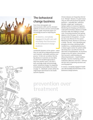 141114111
The behavioral
change business
Given these demographic and
macroeconomic shifts and the attendant
epidemic of chronic and non-communicable
diseases, public and private payers are
increasingly focused on improving the
cost/benefit dynamics of the system — which
they can only do by emphasizing prevention
over treatment, and health outcomes over
process. To that end, we believe that the
big advances in outcomes are less likely
to come from breakthrough products
than from another source, one that is
both seemingly simple and promisingly
potent: behavioral change. As eloquently
articulated by Usama Malik in the article
on page 15, individuals’ actions will be the
single largest determinant in the health
outcome equation.
Chronic diseases are frequently referred
to as “lifestyle” diseases, for good reason.
They are often directly driven by specific
behaviors — unhealthy diet, sedentary
lifestyles, weight gain, smoking and
failing to adhere to treatment regimens.
Monitoring and changing such behaviors
could yield tremendous advances in health
outcomes while also helping to contain
costs. Preventing someone from getting
diabetes in the first place, for instance, is
not just better for the patient — it is also
far more cost-effective for the system.
Monitoring chronic diseases in real time is
a similar “win-win,” since identifying and
promptly correcting a declining health
condition (e.g., escalating blood pressure
or blood sugar) is better for patients while
also being more cost-effective than the
alternative of hospitalization. As incentives
change across the system, interventions
that succeed in understanding and
influencing behaviors — toward healthier
lifestyles, real-time monitoring, better
medication adherence and more — will have
the best shot at improving outcomes and
securing payment.
In essence, everybody engaged in health
care will inevitably find themselves in the
behavioral change business.
In essence, everybody
engaged in health care will
inevitably find themselves
in the behavioral change
business.
prevention over
treatment
Progressions Global Life Sciences Report 2012
 