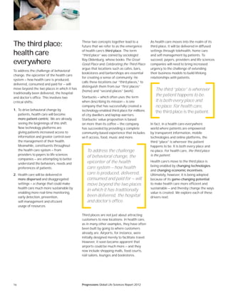 16 Progressions Global Life Sciences Report 2012
These two concepts together lead to a
future that we refer to as the emergence
of health care’s third place. The term
“third place” was coined by sociologist
Ray Oldenburg, whose books The Great
Good Place and Celebrating the Third Place
argue that locations such as cafes, bars,
bookstores and barbershops are essential
for creating a sense of community. He
calls these locations our “third places,” to
distinguish them from our “first places”
(home) and “second places” (work).
Starbucks — which often uses the term
when describing its mission — is one
company that has successfully created a
technology-enabled third place for millions
of city dwellers and laptop warriors.
Starbucks’ value proposition is based
on more than its coffee — the company
has succeeded by providing a complete
community-based experience that includes
wi-fi access, food, music and more.
Third places are not just about attracting
customers to new locations. In health care,
as in many other examples, they have often
been built by going to where customers
already are. Airports, for instance, were
initially designed merely to facilitate travel.
However, it soon became apparent that
airports could be much more — and they
now include shopping malls, food courts,
nail salons, lounges and bookstores.
As health care moves into the realm of its
third place, it will be delivered in diffused
settings through telehealth, home care
and self-management by patients. To
succeed, payers, providers and life sciences
companies will need to bring increased
urgency to the challenge of extending
their business models to build lifelong
relationships with patients.
In fact, in a health care-everywhere
world where patients are empowered
by transparent information, mobile
technologies and online platforms, the
third “place” is wherever the patient
happens to be. It is both every place and
no place. For health care, the third place
is the patient.
Health care’s move to the third place is
being enabled by changing technologies
and changing economic incentives.
Ultimately, however, it is being adopted
because of its game-changing potential
to make health care more efficient and
sustainable — and thereby change the ways
value is created. We explore each of these
drivers next.
The third place:
health care
everywhere
To address the challenge of behavioral
change, the epicenter of the health care
system — how health care is produced,
delivered, consumed and paid for — will
move beyond the two places in which it has
traditionally been delivered, the hospital
and doctor’s office. This involves two
critical shifts:
1. To drive behavioral change by
patients, health care will become
more patient-centric. We are already
seeing the beginnings of this shift.
New technology platforms are
giving patients increased access to
information and greater control over
the management of their health.
Meanwhile, constituents throughout
the health care system — from
providers to payers to life sciences
companies — are attempting to better
understand the behaviors, needs and
preferences of patients.
2. Health care will be delivered in
more dispersed and disaggregated
settings — a change that could make
health care much more sustainable by
enabling more real-time monitoring,
early detection, prevention,
self-management and efﬁcient
usage of resources.
To address the challenge
of behavioral change, the
epicenter of the health
care system — how health
care is produced, delivered,
consumed and paid for — will
move beyond the two places
in which it has traditionally
been delivered, the hospital
and doctor’s office.
The third “place” is wherever
the patient happens to be.
It is both every place and
no place. For health care,
the third place is the patient.
 