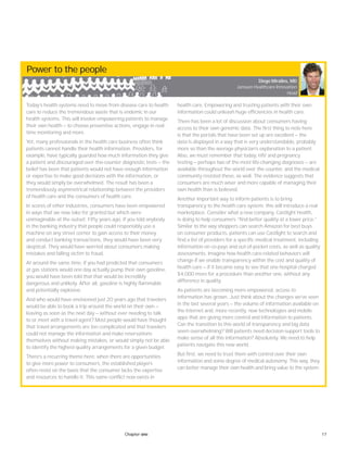 17Chapter one
Power to the people
Today’s health systems need to move from disease care to health
care to reduce the tremendous waste that is endemic in our
health systems. This will involve empowering patients to manage
their own health — to choose preventive actions, engage in real-
time monitoring and more.
Yet, many professionals in the health care business often think
patients cannot handle their health information. Providers, for
example, have typically guarded how much information they give
a patient and discouraged over-the-counter diagnostic tests — the
belief has been that patients would not have enough information
or expertise to make good decisions with the information, or
they would simply be overwhelmed. The result has been a
tremendously asymmetrical relationship between the providers
of health care and the consumers of health care.
In scores of other industries, consumers have been empowered
in ways that we now take for granted but which were
unimaginable at the outset. Fifty years ago, if you told anybody
in the banking industry that people could responsibly use a
machine on any street corner to gain access to their money
and conduct banking transactions, they would have been very
skeptical. They would have worried about consumers making
mistakes and falling victim to fraud.
At around the same time, if you had predicted that consumers
at gas stations would one day actually pump their own gasoline,
you would have been told that that would be incredibly
dangerous and unlikely. After all, gasoline is highly flammable
and potentially explosive.
And who would have envisioned just 20 years ago that travelers
would be able to book a trip around the world on their own —
leaving as soon as the next day — without ever needing to talk
to or meet with a travel agent? Most people would have thought
that travel arrangements are too complicated and that travelers
could not manage the information and make reservations
themselves without making mistakes, or would simply not be able
to identify the highest-quality arrangements for a given budget.
There’s a recurring theme here: when there are opportunities
to give more power to consumers, the established players
often resist on the basis that the consumer lacks the expertise
and resources to handle it. This same conflict now exists in
health care. Empowering and trusting patients with their own
information could unleash huge efficiencies in health care.
There has been a lot of discussion about consumers having
access to their own genomic data. The first thing to note here
is that the portals that have been set up are excellent — the
data is displayed in a way that is very understandable, probably
more so than the average physician’s explanation to a patient.
Also, we must remember that today, HIV and pregnancy
testing — perhaps two of the most life-changing diagnoses — are
available throughout the world over the counter, and the medical
community resisted these, as well. The evidence suggests that
consumers are much wiser and more capable of managing their
own health than is believed.
Another important way to inform patients is to bring
transparency to the health care system; this will introduce a real
marketplace. Consider what a new company, Castlight Health,
is doing to help consumers “find better quality at a lower price.”
Similar to the way shoppers can search Amazon for best buys
on consumer products, patients can use Castlight to search and
find a list of providers for a specific medical treatment, including
information on co-pays and out-of-pocket costs, as well as quality
assessments. Imagine how health care-related behaviors will
change if we enable transparency within the cost and quality of
health care — if it became easy to see that one hospital charged
$4,000 more for a procedure than another one, without any
difference in quality.
As patients are becoming more empowered, access to
information has grown. Just think about the changes we’ve seen
in the last several years — the volume of information available on
the internet and, more recently, new technologies and mobile
apps that are giving more control and information to patients.
Can the transition to this world of transparency and big data
seem overwhelming? Will patients need decision-support tools to
make sense of all this information? Absolutely. We need to help
patients navigate this new world.
But first, we need to trust them with control over their own
information and some degree of medical autonomy. This way, they
can better manage their own health and bring value to the system.
Diego Miralles, MD
Janssen Healthcare Innovation
Head
 
