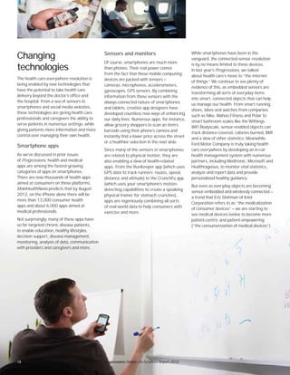 Progressions Global Life Sciences Report 2012
Changing
technologies
The health care-everywhere revolution is
being enabled by new technologies that
have the potential to take health care
delivery beyond the doctor’s office and
the hospital. From a sea of sensors to
smartphones and social media websites,
these technologies are giving health care
professionals and caregivers the ability to
serve patients in numerous settings, while
giving patients more information and more
control over managing their own health.
Smartphone apps
As we’ve discussed in prior issues
of Progressions, health and medical
apps are among the fastest-growing
categories of apps on smartphones.
There are now thousands of health apps
aimed at consumers on these platforms.
MobiHealthNews predicts that by August
2012, on the iPhone alone there will be
more than 13,000 consumer health
apps and about 6,000 apps aimed at
medical professionals.
Not surprisingly, many of these apps have
so far targeted chronic disease patients,
to enable education, healthy lifestyles,
decision support, disease management,
monitoring, analysis of data, communication
with providers and caregivers and more.
Sensors and monitors
Of course, smartphones are much more
than phones. Their real power comes
from the fact that these mobile computing
devices are packed with sensors —
cameras, microphones, accelerometers,
gyroscopes, GPS sensors. By combining
information from these sensors with the
always-connected nature of smartphones
and tablets, creative app designers have
developed countless new ways of enhancing
our daily lives. Numerous apps, for instance,
allow grocery shoppers to scan an item’s
barcode using their phone’s camera and
instantly find a lower price across the street
or a healthier selection in the next aisle.
Since many of the sensors in smartphones
are related to physical motion, they are
also enabling a slew of health-related
apps. From the RunKeeper app (which uses
GPS data to track runners’ routes, speed,
distance and altitude) to the CrunchFu app
(which uses your smartphone’s motion-
detecting capabilities to create a speaking
physical trainer for stomach crunches),
apps are ingeniously combining all sorts
of real-world data to help consumers with
exercise and more.
While smartphones have been in the
vanguard, the connected-sensor revolution
is by no means limited to these devices.
In last year’s Progressions, we talked
about health care’s move to “the internet
of things.” We continue to see plenty of
evidence of this, as embedded sensors are
transforming all sorts of everyday items
into smart, connected objects that can help
us manage our health. From smart running
shoes, bikes and watches from companies
such as Nike, Wahoo Fitness and Polar to
smart bathroom scales like the Withings
WiFi Bodyscale, sensor-enabled objects can
track distance covered, calories burned, BMI
and a slew of other statistics. Meanwhile,
Ford Motor Company is truly taking health
care everywhere by developing an in-car
health management system with numerous
partners, including Medtronic, Microsoft and
Healthrageous, to monitor vital statistics,
analyze and report data and provide
personalized healthy guidance.
But even as everyday objects are becoming
sensor-embedded and wirelessly connected —
a trend that Eric Dishman of Intel
Corporation refers to as “the medicalization
of consumer devices” — we are starting to
see medical devices evolve to become more
patient-centric and patient-empowering
(“the consumerization of medical devices”).
Progressions Global Life Sciences Report 201218
 