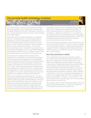 19Chapter one
The personal health technology revolution
Over the next decade, as much as 50% of health care will shift
from the hospital and clinic to the home and community. New
technologies will drive in-home care, at-workplace care and in-car
care — thereby improving prevention, detection, behavior change
and caregiver support.
A wide range of personal health technologies are coming into
their own — something we refer to as the consumerization of
medical devices and the medicalization of consumer devices.
We will increasingly conduct virtual visits with doctors, nurses
and care coaches through our cell phones, tablets and laptops.
A lot of care can be done in quick snippets — 10 seconds of
interaction with your doctor — and doesn’t require a face-to-face
visit. Cancer patients shouldn’t be sent to germ-filled hospitals for
chemotherapy. It would be far safer and cheaper for them to have
home infusion, but the current system is not set up that way.
An increasing array of diagnostics will conduct real-time
monitoring in our everyday lives. Sensors will look for changes
in how we move to detect neurological risk. Tiny implantable
devices will analyze blood chemistry in real time and let a doctor
know if our drugs are not being metabolized correctly. Not so
long ago, an ultrasound was an expensive device the size of a
cart or a room. Today, it’s quickly becoming a cell-phone-sized
device available to every primary care clinic. As the optics and
technology improve, it could soon become just another app on
a smartphone. In this future, we will no longer have to go to the
diagnostics — the diagnostics will always be available to us.
Another game changer is personalized genomics. The cost of
sequencing a genome has fallen from nearly US$100 million per
genome a decade ago to below US$5,000 today. In a few years,
I expect it to be essentially free. Some clinics will have access
to genomic computing clusters building personalized models
of their patients that doctors will use to design customized
treatments. Clinicians will need decision-support tools to make
sense of all this data and coordinate large patient populations.
Technology can play a key role in enabling behavioral change.
At Intel, we’ve conducted numerous pilots and identified 12
patient segments based on their responsiveness to different
technologies — cell phones, social media, etc. For instance, we
got a group of seniors to dramatically increase their daily walking
by combining social networking, smart pedometers, monitoring
using smart televisions, and incentives they cared about
(e.g., donating money to a preferred cause).
Financial incentives and public policy are starting to catch up. At
Intel, we track health reform in 22 countries, and we see a global
trend toward collective payment — paying groups of providers to
manage the health of a population based on value rather than
volume of procedures. This will take a decade or so to play out,
but it’s a game changer.
New roles and business models
These changes will require new roles and business models
for everyone. Patients and informal caregivers will need to be
educated to empower more remote care and self care, and
information technology and decision-support tools can play a
critical role here. Hospitals will no longer have a business model
based on filling as many hospital beds as possible. Instead,
they will have fewer beds and develop ancillary services in the
community to enable a networked continuum of care. Rather
than being segmented by disease categories, medtech will likely
reorganize into in-home or in-community technology platforms
that can serve multiple disease states. Pharma companies may
acquire new capabilities — software, IT, service delivery — and
become brokers delivering a wide range of care services around a
particular disease state and drug.
These changes will not be easy. Revolutions seldom are. But they
promise a vastly improved future — a health care system with
better quality, increased access and lower costs.
Eric Dishman
Intel Corporation
Intel Fellow and Global Director, Health Innovation
 