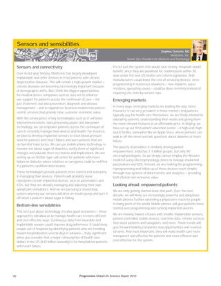 20 Progressions Global Life Sciences Report 2012
Sensors and sensibilities
Sensors and connectivity
Over its 62-year history, Medtronic has largely developed
implantable and other devices to treat patients with chronic
degenerative diseases. This will remain a high-growth market —
chronic diseases are becoming increasingly important because
of demographic shifts. But I think the biggest opportunities
for medical device companies such as ours are to enhance
our support for patients across the continuum of care — not
just treatment, but also prevention, diagnosis and disease
management — and to expand our business models into patient-
centric services that provide clear customer economic value.
With the convergence of key technologies such as IT software,
telecommunications, data processing power and low-power
technology, we can empower patients across the continuum of
care to remotely manage their devices and health. For instance,
we plan to develop implanted sensors to track blood pressure
data for patients with heart failure and warn patients that are
on harmful trajectories. We can use mobile phone technology to
monitor the blood sugar of diabetics, notify them of significant
changes and educate them on choices and implications. We are
setting up an OnStar-type call center for patients with heart
failure or diabetes where relatives or caregivers could be notified
if a patient’s condition deteriorates.
These technologies provide patients more control and autonomy
in managing their devices. Patients will probably never
reprogram certain implanted devices, such as pacemakers and
ICDs, but they are already managing and adjusting their own
spinal pain stimulators. And we are pursuing a closed-loop
system whereby our sensors will drive an insulin pump and turn it
off when a patient’s blood sugar is falling.
Bottom-line sensibilities
This isn’t just about technology. It’s also good economics — these
approaches will allow us to manage health care in more efficient
and cost-effective ways. Continuous data from wearable and
implantable sensors could improve drug adherence. It could keep
people out of hospitals by identifying patients who are trending
toward hospitalization several days in advance — truly significant
when you consider that a major consumption of health care
dollars in the US ($40 billion annually) is for hospitalized patients
with heart failure.
It’s not just the system that would save money. Hospitals would
benefit, since they are penalized for readmissions within 30
days under the new US health care reform legislation. And
manufacturers could lower the cost of servicing devices, since
programming in numerous situations — new implants, pacer
revisions, operating rooms — could be done remotely instead of
requiring site visits by service reps.
Emerging markets
In many ways, emerging markets are leading the way. Since
insurance is not very prevalent in these markets and patients
typically pay for health care themselves, we are finely attuned to
educating patients, understanding their needs and giving them
the most relevant features at an affordable price. In Beijing, we
have set up our first patient education center — a high-end, high-
touch facility, somewhat like an Apple Store, where patients can
walk in off the street and ask questions about diabetes or heart
failure.
The paucity of providers is similarly driving patient
empowerment. India has 1.3 billion people, but only 90
electrophysiologists. So we simply cannot employ the Western
model of using electrophysiology clinics to manage implanted
pacemakers and ICDs. Instead, we are making the programming,
reprogramming and follow-up of these devices much simpler,
through new systems of data transfer and analytics — providing
both clinical and economic value.
Looking ahead: empowered patients
We are only getting started down this path. Over the next
decade, we will likely see increasingly powerful and ubiquitous
mobile phones further extending a physician’s reach for people
in many parts of the world. Mobile phones will give patients more
control over programming and running implanted devices.
We are moving toward a future with smaller implantable sensors,
patient-controlled mobile devices, real-time data, remote services
that assist patients and caregivers, and more. These trends will
give forward-looking companies new opportunities and revenue
streams. And most important, they will make health care more
transparent and effective for patients and more efficient and
cost-effective for the system.
Stephen Oesterle, MD
Medtronic, Inc.
Senior Vice President for Medicine and Technology
 