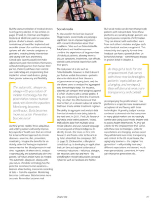 21Chapter one
But the consumerization of medical devices
is only getting started. In two articles on
pages 19 and 20, Dishman and Stephen
Oesterle of Medtronic paint an evocative
picture of what’s ahead — and how
revolutionary it could be. Implanted and
wearable sensors for real-time monitoring
systems will alert remote caregivers or
providers, enabling timely intervention
and saving both lives and money.
Closed-loop systems could even make
adjustments and interventions themselves,
without needing action from human third
parties. Patients will have more control
over calibrating and programming their
implanted sensors and devices, giving
them greater autonomy and flexibility.
As they spread rapidly, these ubiquitous
and untiring sensors will vastly improve
key aspects of health care that are critical
for a more efficient approach to chronic
diseases — exercise, diet, prevention,
monitoring. Imagine the benefits for an
elderly patient of having an implanted
sensor monitor her blood pressure in real
time, regardless of where she is, analyze
it continuously and automatically alert the
patient, caregiver and/or nurse as needed.
The automatic, always-on, always-with-
you nature of mobile technology has the
potential to remove human weakness —
laziness about testing, inaccurate recording
of data — from the equation. Monitoring
becomes continuous. Data becomes more
accurate. Prevention becomes real.
Social media
As discussed in the last two issues of
Progressions, social media are playing a
significant role in empowering patients
with relevant information about their
conditions. Sites such as PatientsLikeMe,
AskaPatient and Healthetreatment
combine the experiences of large numbers
of individual patients, allowing them to
discuss symptoms, treatments, side effects,
statistics and personal experiences with
their peers.
The real power of a site such as
PatientsLikeMe, however, is that it doesn’t
just feature verbal discussions — patients
also enter data about their disease’s
progression on an ongoing basis, and the
site allows users to analyze this aggregated
data in meaningful ways. For instance,
patients can compare their progress against
a cohort of others with a similar profile. If
they are considering a third-line treatment,
they can chart the effectiveness of that
intervention on a relevant subset of patients
that have tried a similar treatment regimen.
The ability to aggregate and analyze data
from social media is now being taken to
the next level. In 2011, First Life Research
launched a new online platform, Treato,
that collects data from multiple social
media websites and uses natural language
processing and artificial intelligence to
identify trends. (For more on First Life
Research and Treato, refer to the article
by Itzik Lichtenfeld, the company’s CEO,
on page 22.) Sickweather, a Maryland-
based start-up, is developing an application
that can forecast regional outbreaks of
numerous indications — influenza, allergies,
ear infection, pink eye and more — by
searching for relevant discussions on social
networks such as Facebook and Twitter.
But social media can do more than provide
patients with relevant data. Since these
platforms are social by design, patients are
not just passive recipients of information.
They can interact with each other, learn
from each others’ mistakes and give each
other feedback and encouragement. This
interactivity and capacity for real-time
feedback can have a powerful effect on
behavioral change — something we discuss
in greater detail in Chapter 2.
Accompanying the proliferation in new
platforms is a rapid increase in consumers’
acceptance of and fluency with these
technologies. A growing body of surveys
continues to demonstrate that consumers
in many global markets are increasingly
comfortable using social media and the web
to access health information. As they get
a taste for the empowerment that comes
with these new technologies, patients’
expectations are changing, and we expect
they will demand even more transparency
and control. In the US, in particular, the
aging baby boomers — the original “me
generation” — will probably have very
different expectations and demand much
more personalized, convenient, in-home
care than prior generations did.
The automatic, always-on,
always-with-you nature of
mobile technology has the
potential to remove human
weakness from the equation.
Monitoring becomes
continuous. Data becomes
more accurate. Prevention
becomes real.
As they get a taste for the
empowerment that comes
with these new technologies,
patients’ expectations are
changing, and we expect
they will demand even more
transparency and control.
 