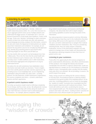 22 Progressions Global Life Sciences Report 2012
Listening to patients
Today, patients are participating in — literally — billions of
health-related discussions online. Yet, so far, there has been no
way to aggregate patient voices across multiple websites and
understand the bigger picture. In September 2011, First Life
Research launched its social media search platform, Treato, to fill
this gap. Treato uses “big data” technology to collect enormous
amounts of data from social media sites and, with advanced
natural language processing, analyzes this information, connects
the dots and creates the big picture of what patients are saying
about their medications and conditions. For example, we can
pinpoint the top patient concerns for virtually any FDA-approved
drug, identify drug switching patterns and unearth often-
surprising insights on side effects and off-label use.
Just two months after our launch, we had analyzed more than
1 billion posts. This is the first time that the social health web
has been indexed on such a massive scale. The Treato site
currently covers 13,000 conditions and 11,000 medications,
with information aggregated and categorized in an easy-to-
understand format.
We believe the site will revolutionize how stakeholders share
information and make health care decisions. Treato’s insights
stem from real-life patients and their real-time experiences. By
providing access to our knowledge base, we are empowering
stakeholders along the health care value chain — certainly
patients, but also physicians, health maintenance organizations,
life sciences companies and others — to better understand
patients and their experiences.
A patient-centric business model
Currently, our business model is built on offering a completely
free-of-charge, and free-of-ads, service. We will generate revenue
by developing partnerships with entities along the health care
value chain that have a constant need to understand patient
motivations — for example, pharma companies, HMOs,
drug-related research groups, and insurance and financial
companies. We will provide them with in-depth analytics
and tracking capabilities to better leverage the power of this
information.
Our value proposition is based on patient centricity. Ultimately,
patients know best how they react to the medications they have
been taking. With access to the experience of other patients,
site users can better understand how to navigate their medical
conditions and their medications. Also, if they are considering
switching brands, they can easily compare competing
medications. Access to this information empowers not only
patients to manage more of their health care themselves but
also physicians and drug companies to hone their focus on
patient-centric care.
Listening to your customers
Treato offers the opportunity for life sciences companies to
better understand the effectiveness, side effects and interactions
of their products. Even though the industry has invested
considerable time and effort in rigorous clinical trials, results are
typically limited to a sample size of a few hundred or a thousand
subjects at best. Consequently, when a product hits the market,
many side effects are unknown. We are providing, in essence, the
world’s largest focus group.
Today, strong currents are shifting the life sciences industry
in new directions. Personalized medicine is tailoring medical
treatment to the genetic profile of the individual patient. At the
same time, technology platforms such as Treato are leveraging
the “wisdom of crowds” to provide more meaningful real-time
data on patient experiences with medical interventions. These
trends will reinforce each other, accelerating the move to
micro-targeted health care. This should increase the efficacy of
products and reduce side effects — leading to better outcomes for
patients and a more efficient health care system for all.
Itzik Lichtenfeld, PhD
First Life Research Ltd.
Co-founder and Chief of Innovation
leveraging the
“wisdom of crowds”
iences Report 2012
 