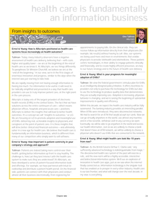 23Chapter one
From insights to outcomes
Ernst & Young: How is Allscripts positioned as health care
systems focus increasingly on health outcomes?
Tullman: Today, many industry observers have a negative
assessment of health care delivery, believing that — with costs
higher and quality lower — we are at the beginning of the end of
health care as we know it. At Allscripts, we see things differently.
To paraphrase Sir Winston Churchill, we believe we are at the
“end of the beginning.” In our view, we’re in the first stages of
enormous innovation and progress, similar to the days when the
internet was just starting to take hold.
We are rapidly moving from not having enough information to
having too much. For information to be useful, it will need to
be radically simplified and presented in a way that health care
providers can use to truly improve patient care, at the right point
in the care process.
Allscripts is today one of the largest providers of electronic
health records (EHRs) in the United States. The fact that we have
solutions across the entire continuum of care — which means
physician offices, hospitals and post-acute care — positions
Allscripts to deliver the insights that will lead to better health
outcomes. It’s a concept we call “insights to outcomes,” or i2O.
We are focusing on i2O to promote adoption and meaningful use
of EHRs, delivering real, actionable insights to physicians and
caregivers at the point of patient care. It is these insights that
will drive better clinical and financial outcomes — and ultimately
usher in a new age for health care. We believe that health care is
fundamentally an information business, which is different from
many of our competitors who simply want to sell software.
Ernst & Young: How important is patient centricity in your
company’s strategy and approach?
Tullman: Patients are indeed taking more control over their
health, getting better information up front to stay healthy. The
challenge is, how can they best interact with the health care
system to make sure they are understood? At Allscripts, we
have developed a series of patient-focused information tools
and offerings. For example, we have partnered with Intuit to
codevelop and distribute a patient health portal. On the financial
side, patients can connect with their physicians and conduct
almost all their business electronically, from registering for
appointments to paying bills. On the clinical side, they can
receive follow-up information directly from their physicians (for
example, lab results) without having to call. Also, our systems
are being used more and more in environments that enable
physicians to provide telehealth and telemedicine. These patient-
centric technologies, in their ability to engage patients clinically
and financially, and to create highly efficient processes, are key
to our future strategy and to the future of health care delivery.
Ernst & Young: What is your prognosis for meaningful
adoption of EHRs?
Tullman: We view the federal government’s stimulus plan for EHRs
as an intelligently designed policy initiative. It offers incentives to
providers not only to purchase the technology for EHRs but also
to use the technology to produce quality data that demonstrates
they are actually improving care. Adoption is increasing, physician
behavior is changing, and we’re seeing the beginning of substantial
improvements in quality and efficiency.
Within this decade, we expect the health care industry will be fully
automated. The banking industry provides an interesting parallel.
When ATMs were introduced, they were disconnected networks.
We had to search for an ATM that would accept our cards. Now we
can go virtually anywhere in the world, use almost any machine,
and in a few seconds, withdraw cash in any currency we want.
Eventually, we will be able to go anywhere in the world and access
our health information. Just as we are unlikely to choose a bank
that doesn’t have an ATM network, we will be unlikely to choose a
physician who doesn’t use EHRs that are connected to the network.
Ernst & Young: What might health care look like 10 years
from now?
Tullman: As the British futurist Arthur C. Clarke said, “any
sufficiently advanced technology is indistinguishable from magic.”
The disconnected health care system of the past will soon be a
relic, and the new norm will be a highly accessible, interactive
and bidirectional information system. We’ll see an explosion of
innovation in health care apps, just as we saw when the internet
finally connected us. Information technology is the singular tool
that has enabled us to prosper in every other industry. Health care
is our last frontier, and what will change over the next decade, in
my view, is everything.
Glen Tullman
Allscripts
CEO
health care is fundamentally
an information business
 
