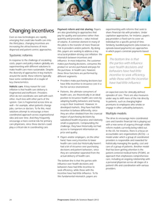 24 Progressions Global Life Sciences Report 2012
Changing incentives
Even as new technologies are rapidly
emerging that could take health care into
the third place, changing incentives are
increasing the attractiveness of more
dispersed and patient-centric approaches.
Systemic reforms
In response to the challenge of escalating
costs, payers and policy makers globally are
experimenting with different solutions to
make health care more sustainable. Despite
the diversity of approaches in key markets
around the world, these reforms typically
have some combination of a couple of
key characteristics:
Holistic care. A key reason for cost
inflation is that health care delivery is
fragmented and inefficient. Providers
often do not coordinate care well with each
other, much less with other parts of the
system. Care is fragmented across time as
well — for example, when patients change
jobs, carriers or doctors. To fix this, most
solutions attempt to encourage a more
coordinated approach across organizational
silos and over time. And they frequently
encourage a more central role for primary
care physicians, since these doctors could
play a critical role in coordinating care.
Payment reform and risk sharing. Payers
are also gravitating to approaches that
pay for quality and outcomes rather than
quantity and procedures — value instead
of volume. A common element in many of
the pilots is the transfer of more financial
risk to providers and/or patients. By doing
this, payers are seeking to address a key
structural problem driving cost inflation: the
mismatch between incentives and
influence. In most industries, the customer
makes purchasing decisions, consumes the
product or service purchased and pays for
the purchase. In health care, however,
these three functions are performed by
different segments:
• Providers make purchasing decisions but
have little incentive to inﬂuence cost in a
fee-for-service environment.
• Patients, the ultimate consumers of
health care, are theoretically in an ideal
position to inﬂuence health care costs by
adopting healthy behaviors and having
a say in their treatment. However, in
developed markets, they have had little
incentive to behave differently, since
they are often shielded from the ﬁnancial
impact of purchasing decisions by
subsidized health insurance and relatively
small co-payments. Compounding the
challenge, they have historically not had
access to transparent information on
price and quality.
• Payers and/or employers, on the other
hand, have every incentive to lower
health care costs but historically haven’t
had a lot of inﬂuence over purchasing
decisions and patient behaviors, since
they are somewhat separated from the
actual delivery of health care.
The bottom line is that the parties with
influence over health decisions and
behaviors have had little incentive to
seek efficiency, while those with the
incentive have had little influence. To fix
this fundamental mismatch, payers are
experimenting with reforms that seek to
share financial risk with providers. Under
capitation approaches, for instance, payers
pay providers a fixed sum to cover an
individual for a specific period of time.
Similarly, bundled payments (also known as
episode-based payments) are approaches
in which payers constrain payments based
on expected costs for clinically defined
episodes of care. There are also measures
under way to shift more of the risk directly
to patients, such as charging higher
premiums to employees who smoke or
engage in other unhealthy behaviors.
Multiple models
The drive to encourage more coordinated
care and transfer financial risk is playing out
with a new sense of urgency through visible
reform models currently being rolled out.
In the US, for instance, there is a focus on
accountable care organizations (ACOs) — a
model under which a group of coordinated
providers is responsible and rewarded for
holistically managing the quality, cost and
care of a group of patients. Another model
that has been getting attention is the
patient-centered medical home (PCMH), an
approach that emphasizes comprehensive
care, including an ongoing relationship with
a personal physician across all stages of a
patient’s life and coordination with various
providers.
The bottom line is that
the parties with influence
over health decisions and
behaviors have had little
incentive to seek efficiency,
while those with the incentive
have had little influence.
 