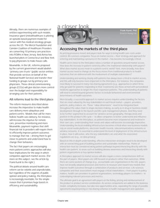 25Chapter one
a closer lookAlready, there are numerous examples of
entities experimenting with such models.
Insurance giant UnitedHealthcare is piloting
an episode-based payment model for
cancer with five medical oncology groups
across the US. The Merck Foundation and
Camden Coalition of Healthcare Providers
are converting 10 primary care practices
into PCMHs in New Jersey. And Aetna has
launched pilots in Connecticut and New York
to pay physicians to make house calls.
Meanwhile, in the UK, reforms proposed
by the current government would abolish
“primary care trusts” (public sector entities
that provide services on behalf of the
National Health Service) and transfer their
funding to groups run by primary care
physicians. These clinical commissioning
groups (CCGs) will give doctors more control
over the budget and responsibility for
arranging care for their patients.
All reforms lead to the third place
The reform measures described above
increase the imperative to make health
care delivery more ubiquitous and
patient-centric. Models that call for more
holistic health care delivery, for instance,
will increase the impetus for remote
care, preventive monitoring and more.
Meanwhile, payment regimes that shift
financial risk to providers will require them
to efficiently improve patient outcomes
to manage that risk — driving them to get
closer to patients and understand how to
change their behaviors.
The fact that payers are encouraging
more patient-centric approaches will also
have implications for the ways in which
companies approach market access. (For
more on this subject, see the article by
Frank Kumli to the right.)
The political debate around health care
reform can be volatile and unpredictable,
but regardless of the vagaries of public
opinion and policy making, the third place
is increasingly inevitable, for the simple
reason that it promises huge boosts in
efficiency and sustainability.
As pricing pressures mount and payers look for ways to bring health care costs under
control, life sciences companies’ focus on market access — their strategy and approach for
entering and maintaining a presence in the market — has become increasingly critical.
Health care’s move to the third place raises a number of questions around market access.
How does the increase in patient centricity affect the traditional relationship with payers?
What does market access mean in a patient-centric world? And, more broadly, how does
market access need to change as the focus moves from traditional products to health
outcomes that are delivered with the involvement of multiple stakeholders?
Understanding and working closely with patients has always been critical to market access,
and this will only become more important in the third place. For instance, the companies
most likely to succeed in many risk-sharing agreements (e.g., approaches in which firms
only get paid for patients responding to their treatments) are those armed with personalized
medicine approaches to target the most responsive patients. This understanding of patients
will need to extend beyond genomic factors to include behavioral and environmental
determinants of health outcomes.
More broadly, a successful approach to market access requires understanding the factors
that are most valued by the key stakeholders in each local market — payers, providers,
patients, policy makers, etc. These “value dimensions” need to be integrated back
throughout the value chain to shape decision-making, as early as in drug or business model
development through to the launch and life cycle management phases. And they need
to be further segmented to account for variance across geography, therapy areas and
position in the product’s life cycle — to allow companies to better understand and influence
key stakeholders. In the third place, as patients become more empowered and involved in
their own care, understanding their needs and values will become increasingly imperative.
Understanding the local enabling infrastructure becomes critical when new business models
rely on social media platforms, electronic health records, telecommunications networks or
wireless networks. It is essential to understand the level of deployment of the infrastructure
in place, how it will evolve, who the key stakeholders are and what the associated
regulations are (e.g., on data privacy).
Based on this in-depth understanding, effective interaction strategies need to be developed
with an overarching goal of building positive and sustainable relationships. Points of
interaction must be considered along patient pathways beyond interacting directly with the
health care patient, to areas such as building disease awareness and interacting closely with
patient organizations or key opinion leaders.
A third-place approach to market access will also require a more comprehensive shift on
the part of payers. Most payers are still focused on products rather than outcomes. While
there are some pockets of change (e.g., accountable care organizations in the US), payers
have not broadly adopted processes and metrics to measure and reward new models that
improve health outcomes through a combination of products and services. Life sciences
companies and their associations must engage critical stakeholders — from payers to policy
makers, health care providers to patient organizations, technology players to retailers — in
codeveloping relevant processes and metrics.
The ultimate goal is an agreement with payers on the listing, pricing and reimbursement of
the product or product-service combination. As service components are added to the business
model, complexity increases, but also new opportunities arise, expanding the range of possible
agreements beyond pricing or risk-sharing schemes to health management and capitation.
Frank Kumli, PhD
Ernst & Young Ltd.
Accessing the markets of the third place
 