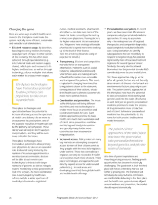 26 Progressions Global Life Sciences Report 2012
• Personalization everywhere. In recent
years, we have seen more life sciences
companies adopt personalized medicine
approaches. It’s easy to appreciate
why — the widespread use of targeted
therapeutics and companion diagnostics
could completely revolutionize health
care. Using biomarkers to identify
subpopulations that are most likely to
respond to targeted drugs has enabled
signiﬁcantly more efﬁcacious treatment
regimens for several types of cancer.
Similarly, the early identiﬁcation of
biomarkers has the potential to make R&D
considerably more focused and efﬁcient.
Yet, these approaches only go so far.
After all, genetic factors are not the only
determinants of disease — behavioral and
environmental factors play a signiﬁcant
role. The patient-centric approaches of
the third place now have the potential
to take personalized medicine beyond
genetics and into the realm of behavior
as well. And just as genetic personalized
medicine promises to make the process
of drug innovation more productive
and efﬁcient, behavioral personalized
medicine has the potential to do the
same for both product and business
model innovation.
At a time of patent expirations and
mounting pricing pressures, finding growth
opportunities has become increasingly
challenging. The good news is that the third
place will not be a shrinking market, but
rather a growing one. The transition will
not always be easy, but once companies
are comfortable delivering in the third place
and the health care system is more aligned
around wellness and prevention, the market
should expand dramatically.
Changing the game
Here are some ways in which health care’s
move to the third place could make the
system radically more efficient, sustainable
and valuable to all stakeholders:
• Efﬁcient resource usage. By deﬁnition,
boosting efﬁciency involves increasing
output per unit of input. In other sectors
of the economy, this has often been
achieved through specialization (e.g.,
international trade and modern supply
chains), which puts each resource to its
highest and best use, as well as through
technology, a force multiplier that allows
each worker to produce more output.
Third-place technologies and
specialization have the potential to
increase efﬁciency across the spectrum
of health care delivery. As we move to
an outcomes-focused system, one of
the scarcest resources in health care will
be the primary care physician. These
doctors are already in short supply in
many markets, and they will be even
more critical in the future.
Third-place technologies have
tremendous potential to allow primary
care physicians to take on an expanded
role. Instead of being limited by the
number of in-person appointments a
workday can accommodate, doctors
will be able to use remote-care
technologies to interact with larger
numbers of patients as well as relegate
routine monitoring to new generations of
real-time sensors. As more coordinated
care is encouraged by health care
reform models, a wider spectrum of
medical professionals — registered
nurses, medical assistants, pharmacists
and others — can take over more of the
lower-risk tasks currently performed by
primary care physicians, freeing doctors
for higher-value work. As an example of
this, Walgreens’ new strategy will enable
pharmacists to spend more time working
up to the level of their license.
(See the article by Alexandra Jung on
page 66 for details.)
• Transparency. Efﬁcient and competitive
markets thrive on transparent
information. Platforms such as social
networks, educational websites and
smartphone apps are making all sorts
of health information more accessible
and transparent for patients. This trend,
coupled with changing incentives that
bring patients closer to the economic
consequences of their actions, should
drive health care’s ultimate customers to
make more optimal choices.
• Coordination and prevention. The move
to the third place will bring different
incentives and new technologies to
enable more focus on prevention and
coordinated models for care. Such
holistic approaches promise to make
health care much more sustainable and
efﬁcient, since prevention, real-time
monitoring and timely intervention
are typically many shades more
cost-effective than treatment or
hospitalization.
• Increased access. Policy makers in many
key markets are attempting to expand
access to more of their citizens even as
they grapple with the need to bring costs
under control. These two contradictory
impulses can only be reconciled if health
care becomes much more efﬁcient. Third-
place technologies and approaches will
directly expand access for underserved
patients (e.g., in rural areas and
developing countries) through telehealth
and mobile health offerings.
Third-place technologies
have tremendous potential
to allow primary care
physicians to take on an
expanded role.
The patient-centric
approaches of the third place
now have the potential to
take personalized medicine
beyond genetics and into the
realm of behavior.
 