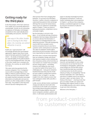 27Chapter one
Getting ready for
the third place
In the final analysis, three facts stand out.
First, health care as presently delivered is
unsustainable. Second, we are witnessing
an explosion of third-place technologies
and platforms that could radically boost
sustainability and outcomes. And third,
health care “superconsumers” will
increasingly demand more personalized
approaches. Against those three trends,
much of the back-and-forth of health care
reform — the details of individual models,
the unpredictability of the political debate —
is just so much background noise. One way
or the other, health care is moving to the
third place. As a society, we cannot afford
for it not to.
This raises some key questions for life
sciences companies. First, if companies’
success will increasingly hinge on their
ability to influence patient behaviors, how
can they succeed in this endeavor? After
all, despite heartfelt motivation and ample
information on healthy diet and exercise,
patients are often simply unable to change
their ways. The problem is that they have
inherent decision-making biases that
often prevent them from changing their
behaviors. To succeed in the third place,
therefore, it will be critical for companies to
understand how patients think and design
offerings that account for human biases.
These issues are explored in considerable
depth in Chapter 2, where we draw on
behavioral economics, a field that is rich in
actionable insights.
But the third place is not just a new
place — it’s an entirely new way of business.
Companies that have always sold products
or services will now find themselves in
the business of changing behaviors and
delivering outcomes. They will consequently
need to shift from a product-centric,
business-to-business focus to one that is
customer-centric and business-to-consumer.
The value of companies’ brands will be
determined not just by product efficacy but,
more importantly, by customer experience.
All of this raises a second critical question:
how can companies change and extend
their business models to enter entirely new
lines of business and be at the front lines as
new markets are created? How can leaders
become change agents — marshaling
resources and staying the new course
to create the market of the future? It’s a
challenging task — many great companies
foundered because they saw the trends
but were unable to change their business
models in time. In Chapter 3, we draw
insights from other industry sectors that
have undergone similar shifts and offer a
path forward.
Lastly, success will also involve coordinated
change and collective intent with other
constituents of the health care ecosystem.
Successfully influencing patient behaviors
will require bringing together drug and
device companies, providers, patients and
others. It will involve synchronization with
One way or the other, health
care is moving to the third
place. As a society, we cannot
afford for it not to.
payers to develop meaningful incentives
and payment mechanisms. It will even
involve rethinking what is precompetitive.
In Chapter 4, we discuss how companies
develop a coordinated approach to change
by using the mechanism of collective
impact alliances.
Although the third place might seem
futuristic and improbable to some today,
it is instructive to see how the forces of
technological, demographic, political and
social change over the last half century
have transformed what was essentially
a chemical sector into the life sciences
industry of today. At a DesignShop®
that we
hosted in September 2011 with industry
executives to validate some of our ideas for
this year’s report, we took a look at “the
history of the future” — charting trends that
got us to today’s health care system and
identifying what might lie ahead. It’s been
an incredible journey so far, and it’s starting
to get even more interesting.
Welcome to the third place. •
3rd
from product-centric
to customer-centric
 
