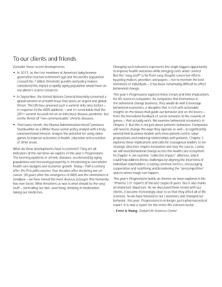Consider these recent developments:
• In 2011, as the ﬁrst members of America’s baby boomer
generation reached retirement age and the world’s population
crossed the 7 billion threshold, pundits and policy makers
considered the impact a rapidly aging population would have on
our planet’s scarce resources.
• In September, the United Nations General Assembly convened a
global summit on a health issue that poses an urgent and global
threat. The UN has convened such a summit only once before —
in response to the AIDS epidemic — and it’s remarkable that the
2011 summit focused not on an infectious disease pandemic, but
on the threat of “non-communicable” chronic diseases.
• That same month, the Obama Administration hired Constance
Steinkuehler as a White House senior policy analyst with a truly
unconventional mission: analyze the potential for using video
games to improve outcomes in health, education and a number
of other areas.
What do these developments have in common? They are all
indicators of the narrative we explore in this year’s Progressions.
The looming epidemic in chronic diseases, accelerated by aging
populations and increasing prosperity, is threatening to overwhelm
health care budgets and economic growth. Today — half a century
after the first polio vaccine, four decades after declaring war on
cancer, 30 years after the emergence of AIDS and the elimination of
smallpox — we have tamed the most devious scourges that humanity
has ever faced. What threatens us now is what should be the easy
stuff — controlling our diet, exercising, drinking in moderation,
taking our medicines.
Changing such behaviors represents the single biggest opportunity
to improve health outcomes while bringing costs under control.
But the “easy stuff” is far from easy. Despite concerted efforts
by policy makers, providers and payers — not to mention the best
intentions of individuals — it has been remarkably difficult to effect
behavioral change.
This year’s Progressions explores these trends and their implications
for life sciences companies. As companies find themselves in
the behavioral change business, they would do well to leverage
behavioral economics, a discipline that is rich with actionable
insights on the biases that guide our behavior and on the levers —
from the immediate feedback of social networks to the rewards of
games — that actually work. We examine behavioral economics in
Chapter 2. But this is not just about patients’ behaviors. Companies
will need to change the ways they operate as well — to significantly
extend their business models with more patient-centric value
propositions and enduring relationships with patients. Chapter 3
explores these implications and calls for courageous leaders to set
strategic direction, inspire innovation and stay the course. Lastly,
we will need behavioral change across the health care ecosystem.
In Chapter 4, we examine “collective impact” alliances, which
could help address these challenges by aligning the incentives of
individual stakeholders, creating common metrics, encouraging
cooperation and redefining and broadening the “precompetitive”
spaces where magic can happen.
This year’s Progressions builds on themes we have explored in the
“Pharma 3.0” reports of the last couple of years. But it also marks
an important departure. As we discussed these trends with our
clients, it became increasingly clear to us that they affect all of life
sciences. So we have listened to our customers and changed our
behavior: this year, Progressions is no longer just a pharmaceutical
report. It is now a report for the entire life sciences sector.
— Ernst & Young, Global Life Sciences Center
To our clients and friends
 