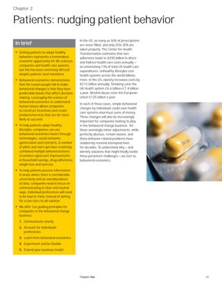 31Chapter two
Chapter 2
Patients: nudging patient behavior
In the US, as many as 50% of prescriptions
are never filled, and only 25%–30% are
taken properly. The Center for Health
Transformation estimates that non-
adherence leads to $290 billion in direct
and indirect health care costs annually —
an astonishing 13% of total US health care
expenditures. Unhealthy lifestyles cost
health systems across the world billions
more. In the US, obesity increases costs by
$215 billion annually. Smoking costs the
UK health system £6.6 billion–£7.4 billion
a year. Alcohol abuse costs the European
Union €125 billion a year.
In each of these cases, simple behavioral
changes by individuals could save health
care systems enormous sums of money.
These changes will also be increasingly
important for companies looking to play
in the behavioral change business. Yet,
these seemingly minor adjustments, while
perfectly obvious, remain elusive, and
these behavior-related problems have
stubbornly resisted attempted fixes
for decades. To understand why — and
identify solutions that might finally tackle
these persistent challenges — we turn to
behavioral economics.
In brief
• Getting patients to adopt healthy
behaviors represents a tremendous
economic opportunity for life sciences
companies and health care systems,
but this has been extremely difﬁcult
despite patients’ best intentions.
• Behavioral economics demonstrates
that the reason people fail to make
behavioral changes is that they have
predictable biases that affect decision-
making. Leveraging the science of
behavioral economics to understand
human biases allows companies
to construct incentives and create
products/services that are far more
likely to succeed.
• To help patients adopt healthy
lifestyles, companies can use
behavioral economics levers through
technologies, social networks,
gamiﬁcation and contracts. A number
of pilots and start-ups have creatively
combined multiple behavioral levers
to achieve signiﬁcant improvements
in household savings, drug adherence,
weight loss and exercise.
• To help patients process information
in areas where there is considerable
uncertainty and an overabundance
of data, companies need to focus on
communicating in clear and neutral
ways. Individual preferences will need
to be kept in mind, instead of aiming
for a one-size-ﬁts-all solution.
• We offer ﬁve guiding principles for
companies in the behavioral change
business:
1. Communicate clearly
2. Account for individuals’
preferences
3. Learn from behavioral economics
4. Experiment and be flexible
5. Extend your business model
 
