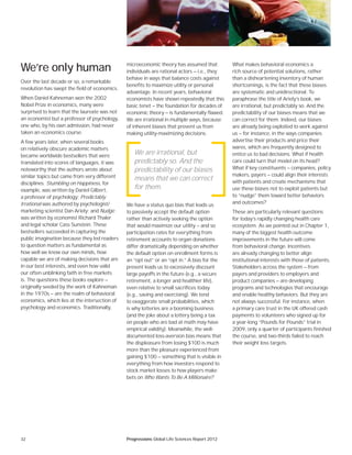 32 Progressions Global Life Sciences Report 2012
We’re only human
Over the last decade or so, a remarkable
revolution has swept the field of economics.
When Daniel Kahneman won the 2002
Nobel Prize in economics, many were
surprised to learn that the laureate was not
an economist but a professor of psychology,
one who, by his own admission, had never
taken an economics course.
A few years later, when several books
on relatively obscure academic matters
became worldwide bestsellers that were
translated into scores of languages, it was
noteworthy that the authors wrote about
similar topics but came from very different
disciplines. Stumbling on Happiness, for
example, was written by Daniel Gilbert,
a professor of psychology; Predictably
Irrational was authored by psychologist/
marketing scientist Dan Ariely; and Nudge
was written by economist Richard Thaler
and legal scholar Cass Sunstein. These
bestsellers succeeded in capturing the
public imagination because they led readers
to question matters as fundamental as
how well we know our own minds, how
capable we are of making decisions that are
in our best interests, and even how valid
our often unblinking faith in free markets
is. The questions these books explore —
originally seeded by the work of Kahneman
in the 1970s — are the realm of behavioral
economics, which lies at the intersection of
psychology and economics. Traditionally,
microeconomic theory has assumed that
individuals are rational actors — i.e., they
behave in ways that balance costs against
benefits to maximize utility or personal
advantage. In recent years, behavioral
economists have shown repeatedly that this
basic tenet — the foundation for decades of
economic theory — is fundamentally flawed.
We are irrational in multiple ways, because
of inherent biases that prevent us from
making utility-maximizing decisions.
We have a status quo bias that leads us
to passively accept the default option
rather than actively seeking the option
that would maximize our utility — and so
participation rates for everything from
retirement accounts to organ donations
differ dramatically depending on whether
the default option on enrollment forms is
an “opt out” or an “opt in.” A bias for the
present leads us to excessively discount
large payoffs in the future (e.g., a secure
retirement, a longer and healthier life),
even relative to small sacrifices today
(e.g., saving and exercising). We tend
to exaggerate small probabilities, which
is why lotteries are a booming business
(and the joke about a lottery being a tax
on people who are bad at math may have
empirical validity). Meanwhile, the well-
documented loss-aversion bias means that
the displeasure from losing $100 is much
more than the pleasure experienced from
gaining $100 — something that is visible in
everything from how investors respond to
stock market losses to how players make
bets on Who Wants To Be A Millionaire?
What makes behavioral economics a
rich source of potential solutions, rather
than a disheartening inventory of human
shortcomings, is the fact that these biases
are systematic and unidirectional. To
paraphrase the title of Ariely’s book, we
are irrational, but predictably so. And the
predictability of our biases means that we
can correct for them. Indeed, our biases
are already being exploited to work against
us — for instance, in the ways companies
advertise their products and price their
wares, which are frequently designed to
entice us to bad decisions. What if health
care could turn that model on its head?
What if key constituents — companies, policy
makers, payers — could align their interests
with patients and create mechanisms that
use these biases not to exploit patients but
to “nudge” them toward better behaviors
and outcomes?
These are particularly relevant questions
for today’s rapidly changing health care
ecosystem. As we pointed out in Chapter 1,
many of the biggest health outcome
improvements in the future will come
from behavioral change. Incentives
are already changing to better align
institutional interests with those of patients.
Stakeholders across the system — from
payers and providers to employers and
product companies — are developing
programs and technologies that encourage
and enable healthy behaviors. But they are
not always successful. For instance, when
a primary care trust in the UK offered cash
payments to volunteers who signed up for
a year-long “Pounds for Pounds” trial in
2009, only a quarter of participants finished
the course, and two-thirds failed to reach
their weight loss targets.
We are irrational, but
predictably so. And the
predictability of our biases
means that we can correct
for them.
 
