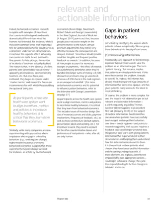 33Chapter two
Indeed, behavioral economics research
is replete with examples of incentives
that counterintuitively produced results
dramatically different from what the
framers had intended. For instance, while it
may seem common sense that imposing a
fine for undesirable behavior would serve as
a deterrent, under certain circumstances,
it can have the opposite effect. When day
care centers in Haifa, Israel, decided to
fine parents for late pickups, the number
of incidents of tardiness actually doubled.
The reason is that, in the absence of a fine,
parents were deterred by “social norms” —
appearing inconsiderate, inconveniencing
teachers, etc. But once fines were
instituted, they began to operate under
“market norms” and viewed the fine as an
inconvenience fee with which they could buy
the option of being late.
Similarly, while many companies are now
experimenting with approaches where
employees who engage in unhealthy
behaviors (e.g., smoking) are charged
higher health insurance premiums,
behavioral economics suggests that these
experiments may not always succeed.
For instance, an article by four behavioral
economists (Kevin Volpp, David Asch,
Robert Galvin and George Loewenstein)
in the New England Journal of Medicine
(4 August 2011) points out that, because
people place excessive weight on the
present relative to the future, annual
premium adjustments may not be very
effective because the consequences are
delayed. Instead, “incentives should provide
small but tangible and frequent positive
feedback or rewards.” In addition, because
of how people account for monetary
receipts or payments, “the effect of rewards
(or punishments) diminishes when they’re
bundled into larger sums of money: a $100
discount on premiums may go unnoticed,
whereas a $100 check in the mail registers
as an unexpected windfall.” (For more
on behavioral economics and its potential
to influence patient behaviors, refer to
the interview with George Loewenstein
on page 37.)
As participants across the health care system
work to align incentives, metrics and policies
to incentivize healthy behaviors, it is critical
that they learn from behavioral economics.
This includes issues of incentive design (the
size of monetary carrots and sticks, payment
mechanisms, frequency of feedback, etc.) as
well as choice architecture (default options,
presentation, labels and wording, etc.). For
incentives to work, they need to account
for the often counterintuitive biases and
preferences of real patients — who, after all,
are only human.
As participants across the
health care system work
to align incentives, metrics
and policies to incentivize
healthy behaviors, it is
critical that they learn from
behavioral economics.
Gaps in patient
behaviors
Let’s start by identifying the ways in which
patients behave suboptimally. We can group
these behaviors into two significant areas:
(1) Processing information
Traditionally, one approach to shortcomings
in patient behavior has been to view the
problem as an information gap. The term
“patient literacy,” for instance, implies
that patients are simply uninformed. If this
were the extent of the problem, it would
be easy to fix. Indeed, the internet has
already made transparent huge amounts of
information that were once opaque, and has
given patients ready access to the latest in
medical thinking.
Of course, the problem is more complex. For
one, the issue is not information per se but
relevant and actionable information —
a point eloquently argued by Thomas
Goetz of Wired magazine in an excellent
TED talk (January 2011) on the subject
of medical information. Goetz identifies
one area where patients have successfully
been nudged to change their behaviors
over time — dental hygiene — and points to
research suggesting that success requires a
feedback loop based on personalized data.
The positive loop starts with giving patients
information that is personalized to their
circumstances and helping them understand
how this information is relevant to them.
It is then critical to show patients what
choices they have based on this information
and the corresponding trade-offs. If
these elements are in place, patients feel
empowered to take appropriate actions —
resulting in behavioral change; the cycle
then repeats leading to further changes in
behavior, and so on.
relevant and
actionable information
 