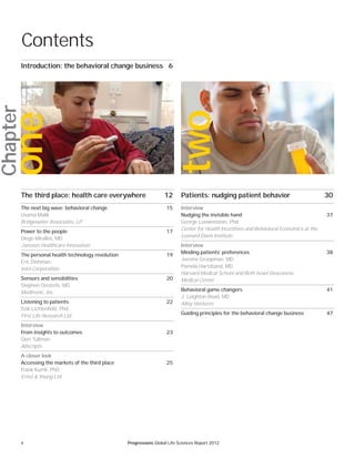 4 Progressions Global Life Sciences Report 2012
Chapter
Contents
The third place: health care everywhere 12
The next big wave: behavioral change 15
Usama Malik
Bridgewater Associates, LP
Power to the people 17
Diego Miralles, MD
Janssen Healthcare Innovation
The personal health technology revolution 19
Eric Dishman
Intel Corporation
Sensors and sensibilities 20
Stephen Oesterle, MD
Medtronic, Inc.
Listening to patients 22
Itzik Lichtenfeld, Phd
First Life Research Ltd.
Interview
From insights to outcomes 23
Glen Tullman
Allscripts
A closer look
Accessing the markets of the third place 25
Frank Kumli, PhD
Ernst & Young Ltd.
Patients: nudging patient behavior 30
Interview
Nudging the invisible hand 37
George Loewenstein, Phd
Center for Health Incentives and Behavioral Economics at the
Leonard Davis Institute
Interview
Minding patients’ preferences 38
Jerome Groopman, MD
Pamela Hartzband, MD
Harvard Medical School and Beth Israel Deaconess
Medical Center
Behavioral game changers 41
J. Leighton Read, MD
Alloy Ventures
Guiding principles for the behavioral change business 47
Introduction: the behavioral change business 6
one
two
 
