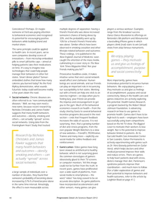 40 Progressions Global Life Sciences Report 2012
Coincidence? Perhaps. Or maybe
someone at Ford was paying attention
to behavioral economics and recognized
its potential for encouraging positive
behaviors while building brand and
market share.
The same principle could be applied
to health care. In recent years, we’ve
seen companies develop scores of
innovations — from microchip-embedded
pills to smart pill bottle caps — aimed at
helping patients take their medications
on time. It’s easy to imagine new
technologies that could help people
manage their behaviors in other hot
states. Smart dinner plates? Sensor-
embedded clothes that know how many
calories you burned today? As the Ford
MyKey demonstrates, what sounds
futuristic today could well become reality
a few years down the road.
• Social networks: Chronic diseases are
often referred to as “non-communicable
diseases.” Well, we may soon need a
new name, because recent research by
Nicholas Christakis and James Fowler
suggests that many health behaviors
and outcomes — obesity, smoking and
others — can actually “spread” across
social networks. Using data from the
Framingham Heart Study that tracked
a large sample of individuals over a
number of decades, they found that
someone’s probability of becoming obese
increased by 57% if a friend became obese
in the same time interval. Amazingly,
the effect is even measurable across
multiple degrees of separation: having a
friend’s friend who was obese increased
someone’s chance of being obese by
20%, and the probability went up by
10% for a friend’s friend’s friend who
was obese. Similar effects have been
observed in smoking cessation and other
lifestyle-related behaviors and outcomes.
These ﬁndings, ﬁrst published in the
New England Journal of Medicine, soon
caught the attention of the mass media,
culminating in a cover story in The New
York Times Magazine titled “Are your
friends making you fat?”
Provocative headlines aside, it makes
intuitive sense that one’s social network
would affect one’s behavior. Human
beings are social animals, and our friends
can play an important role in inﬂuencing
our susceptibility to hot states. Working
out with a friend can help one stick to an
exercise regimen — on days when you’re
feeling lazy, your friend can provide
the impetus and encouragement to get
you to the gym. Much of the behavioral
economics research on health — from the
study cited by Goetz to several behavioral
incentive programs discussed in the next
section — ﬁnds that frequent feedback
increases the odds of success. It is not
surprising, then, that a growing number
of diet and ﬁtness programs, from the
ever-popular Weight Watchers to a slew
of new websites — FriendFit, PEERtrainer,
Traineo and many more — explicitly use
social media for online feedback and
reinforcement.
• Gamiﬁcation: Video games have long
been viewed as antithetical to healthy
behavior, which is not surprising given
the common stereotypes of gamers
obsessively glued to their TV screens
or computer monitors. Yet this image
could not be further from the truth. In
recent years, games have proliferated
over a wide swath of platforms, from
social media to smartphones — the
word “video” has long ceased to be an
accurate description. As game platforms
have incorporated accelerometers and
other sensors, many games can give
players a serious workout. Examples
range from the breakout success
Dance Dance Revolution to offerings on
Nintendo’s Wii platform and Monumental,
a bestselling iPhone game in which
players climb (real) stairs to win (virtual)
views from atop famous monuments.
More importantly, games have
tremendous potential to inﬂuence human
behaviors. We enjoy playing games —
they motivate us and give us feelings
of accomplishment, purpose and social
connectivity. Many in the health care and
games industries are actively exploring
this potential. Health Games Research,
a program backed by the Robert Wood
Johnson Foundation, is advancing
research on how to use games to
promote health. Games don’t have to be
high-tech to work — employers have been
successfully using team competitions
based on the hit TV show The Biggest
Loser to motivate their workers to lose
weight. Nor is the potential to improve
behavior limited to patients. At its
Garﬁeld Health Care Innovation Center
in San Leandro, Kaiser Permanente is
actively experimenting with games such
as Dr. Hero (loosely patterned on Guitar
Hero), which helps doctors and other
medical personnel improve their skills
and reduce errors. There are games
to help heart patients deal with stress,
dieters manage their diet, Parkinson’s
syndrome patients improve their
coordination — and much more to follow.
(For a fuller exploration of games and
their potential to improve behaviors and
health outcomes, refer to the article by
Leighton Read on page 41.)
Research by Nicholas
Christakis and James
Fowler suggests that
many health behaviors
and outcomes — obesity,
smoking and others — can
actually “spread” across
social networks.
We enjoy playing
games — they motivate
us and give us feelings of
accomplishment, purpose
and social connectivity.
 