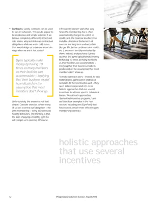 42 Progressions Global Life Sciences Report 2012
• Contracts: Lastly, contracts can be used
to lock in behaviors. This would appear to
be an obvious and simple solution. If we
behave completely differently in hot and
cold states, why not strike up contractual
obligations while we are in cold states
that would oblige us to behave in certain
ways when we are in hot states?
Unfortunately, the answer is not that
simple. Consider exercise, where many
of us use a contractual obligation — the
gym membership — to try to incentivize
healthy behaviors. The thinking is that
the pain of paying a monthly gym fee
will compel us to exercise. Of course,
it frequently doesn’t work that way.
Since the membership fee is often
automatically charged to a debit or
credit card, the ﬁnancial loss becomes
invisible. And since the beneﬁts of
exercise are long-term and uncertain
(longer life, better cardiovascular health,
etc.), we aren’t terribly motivated by
them. Indeed, analysts have pointed
out that the gyms typically make money
by having 10 times as many members
as their facilities can accommodate —
implying that their business model is
predicated on the assumption that most
members don’t show up.
To make contracts work — indeed, to take
technologies, gamiﬁcation and social
networks to the next level as well — they
need to be incorporated into more
holistic approaches that use several
incentives to address speciﬁc behavioral
biases. We call such approaches
“behavioral incentive programs,” and
we’ll see four examples in the next
section, including one (GymPact) that
has created a much more effective gym
membership contract.
Gyms typically make
money by having 10
times as many members
as their facilities can
accommodate — implying
that their business model
is predicated on the
assumption that most
members don’t show up.
holistic approaches
that use several
incentives
 