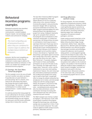 43Chapter two
Behavioral
incentive programs:
examples
Behavioral economists have identified
several levers (including better
communication, constant feedback,
frequent rewards, new technologies, social
networks and contracts) for changing
behaviors. But the most compelling use
of behavioral levers is when they are
combined in creative ways to address the
multiple biases behind our behaviors. In this
section, we consider four examples of such
behavioral incentive programs:
(1) Savings: the Save More
Tomorrow program
The first example is not in the area of health
care but in another area where our biases
frequently lead us to poor behaviors —
personal savings. But it is relevant, since
many of the same biases that lead to
low savings also lead to health-related
behavioral gaps. The solution — elegantly
combining levers to combat several
behavioral biases — could be adapted for use
in health care.
It is well documented that many people fail
to save sufficiently for the future, a problem
that is particularly acute in the US, where
the household savings rate was negative
for many years and still remains well below
savings rates in many other countries.
The Save More Tomorrow (SMarT) program
was first promulgated by Thaler and
Shlomo Benartzi of UCLA in a February
2004 article in the Journal of Political
Economy (the program is also prominently
featured in Nudge). With an ingeniously
structured combination of incentives, the
SMarT program positively deploys the same
behavioral biases that typically prevent
people from saving. Employees voluntarily
sign up for a program that is aimed at
increasing the rate of contribution to their
retirement savings plans. To combat loss-
aversion bias, the timing of these increases
in contributions is tied to pay increases —
agreeing to divert part of your pay raise to
a savings account is more palatable than
giving up part of your existing paycheck (a
loss in income). Because of our tendency
to overweight current sacrifices relative
to future ones (known as “hyperbolic time
discounting”), participants agree to increase
their savings only in the future, when they
get a pay raise (hence the name “Save
More Tomorrow”). To provide employees
with freedom of choice and flexibility,
participants can opt out of the plan at any
time. Intuitively, one might expect this to
happen when “tomorrow” arrives, and the
commitment to save more starts getting
implemented. However, the same status quo
bias and tendency toward procrastination
that usually prevent people from saving
start to work in their favor. It would take
effort to change the default setting that has
already been set in motion, and most people
simply stick with the savings program.
Indeed, the program is structured to fully
exploit the status quo bias for positive
ends — everything proceeds automatically
after the initial commitment, and the
contribution rate keeps increasing with
each subsequent pay raise until a preset
maximum has been reached.
The SMarT program was tried by a number
of employers, with impressive results: 80%
of participants remained in the program
through the fourth pay raise, and average
savings rates increased from 3.5% to 13.6%
over the 40-month trial period. This could
easily be applied to health savings accounts,
premiums, deductibles and more.
(2) Drug adherence:
warfarin study
For drug companies, the most immediate
application of behavioral economics is likely
in the area of adherence. Tackling this issue
could significantly improve outcomes by
lowering the probability of adverse events
and side effects, preventing reinfections,
lowering relapse rates, hindering the
emergence of treatment-resistant
pathogens, and more.
A pilot study by several researchers at the
University of Pennsylvania and Carnegie
Mellon University (Kevin Volpp, George
Loewenstein, Andrea Troxel, Jalpa Doshi,
Maureen Price, Mitchell Laskin and Stephen
Kimmel) devised a very effective program
that leverages incentives and technologies
to boost the adherence rate for patients
taking warfarin, an anticoagulant typically
used to thin the blood of stroke victims. The
medication has real benefits (reducing the
probability of a second stroke dramatically),
yet a significant percentage of stroke and
clot patients fail to adhere to the treatment
regimen. One problem is that the benefit of
taking the medicine (lower probability of a
future stroke) is intangible, uncertain and
obtained at some point in the hazy
and distant future. Behavioral economics,
on the other hand, tells us that people
are motivated by payoffs that are current
and tangible.
The most compelling use
of behavioral levers is
when they are combined in
creative ways to address the
multiple biases behind our
behaviors.
 