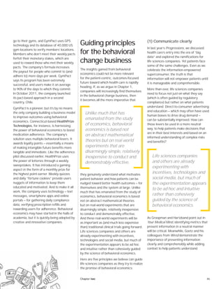 45Chapter two
go to their gyms, and GymPact uses GPS
technology and its database of 40,000 US
gym locations to verify members’ locations.
Members who don’t meet their weekly pacts
forfeit their monetary stakes, which are
used to reward those who met their weekly
pacts. The company’s formula increases
the payout for people who commit to (and
adhere to) more days per week. GymPact
says its program has been extremely
successful, and users make it on average
to 90% of the days to which they commit.
In October 2011, the company launched
its pact-based approach in a second
country, Chile.
GymPact is a pioneer, but it’s by no means
the only company building a business model
to improve outcomes using behavioral
economics. Connecticut-based HealthPrize
Technologies, for instance, is harnessing
the power of behavioral economics to boost
medication adherence. The company’s
solution uses multiple behavioral levers. It
awards loyalty points — essentially a means
of making intangible future benefits more
tangible and immediate. Like the adherence
pilot discussed earlier, HealthPrize uses
the power of lotteries through a weekly
sweepstakes. It has introduced a gaming
aspect in the form of a monthly prize for
the highest point earner. Weekly quizzes
and daily “fortune cookies” provide users
nuggets of information to keep them
educated and motivated. And to make it all
work, the company uses technology — text
messages, smartphone apps and online
portals — for gathering daily compliance
data, verifying prescription refills and
rewarding users for adherence. Behavioral
economics may have started in the halls of
academia, but it is quickly being adopted by
creative and innovative companies.
Guiding principles
for the behavioral
change business
The insights gained from behavioral
economics could not be more relevant
for the patient-centric, outcomes-focused
future toward which health care is rapidly
heading. If, as we argue in Chapter 1,
companies will increasingly find themselves
in the behavioral change business, then
it becomes all the more imperative that
they genuinely understand what motivates
patient behavior and how patients can be
nudged toward better health outcomes — for
themselves and the system at large. Unlike
much that has emanated from the study of
economics, behavioral economics is based
not on abstract mathematical theories
but on real-world experiments that are
disarmingly simple, relatively inexpensive
to conduct and demonstrably effective.
And these real-world experiments will be
as important as (and much less expensive
than) traditional clinical trials going forward.
Life sciences companies and others are
already experimenting with incentives,
technologies and social media, but much of
the experimentation appears to be ad hoc
and intuitive rather than cohesively guided
by the science of behavioral economics.
Here are five principles we believe can guide
life sciences companies as they try to realize
the promise of behavioral economics:
(1) Communicate clearly
In last year’s Progressions, we discussed
health care’s entry into the era of “big
data” and explored the ramifications for
life sciences companies. Yet patients face
some of the same challenges. Even as we
celebrate the information-empowered
superconsumer, the truth is that
information will not empower patients until
it is manageable and comprehensible.
More than ever, life sciences companies
need to focus not just on what they say
(which is often guided by regulatory
compliance) but rather on what patients
understand. Direct-to-consumer advertising
and education — which may often have used
human biases to drive drug demand —
can be substantially improved. How can
those levers be used in a more neutral
way, to help patients make decisions that
are in their best interests and based on an
informed understanding of complex risks
and benefits?
As Groopman and Hartzband point out in
Your Medical Mind, identifying metrics that
present information in a neutral manner
will be critical. Meanwhile, Goetz and his
colleagues from Wired demonstrate the
importance of presenting information
clearly and comprehensibly while adding
context to help patients understand
Unlike much that has
emanated from the study
of economics, behavioral
economics is based not
on abstract mathematical
theories but on real-world
experiments that are
disarmingly simple, relatively
inexpensive to conduct and
demonstrably effective.
Life sciences companies
and others are already
experimenting with
incentives, technologies and
social media, but much of
the experimentation appears
to be ad hoc and intuitive
rather than cohesively
guided by the science of
behavioral economics.
 