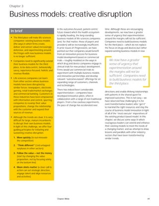 49Chapter three
Chapter 3
Business models: creative disruption
In the outcomes-focused, patient-centric
future toward which the health ecosystem
is rapidly heading, the long-standing
business models of life sciences companies
(and, for that matter, those of payers and
providers) will be increasingly insufficient.
In prior issues of Progressions, we have
pointed out that companies would benefit
from an innovation process for business
model development based on commercial
trials — roughly modeled on the ways in
which drug and device companies engage in
clinical trials for new product development.
Firms would use commercial trials to
experiment with multiple business models
and innovative partnerships and develop
relevant “outcomes-based” offerings for an
expanding range of customers, channels
and technologies.
There has indeed been considerable
experimentation — companies have
developed innovative pilots, often in
collaboration with a range of non-traditional
players. From a few cautious experiments,
the pace of change has accelerated over
time. Although these are encouraging
developments, we now have a greater
sense of urgency that experimentation
around the margins will not be sufficient.
Companies need to build business models
for the third place — which do not replace
the focus on drugs and devices but rather
expand existing business models in new
directions and enable lifelong relationships
with patients in the shared quest for
improved outcomes. This is not easy — we
have observed how challenging it is for
even transformative leaders who “get it”
to marshal the right resources and stay the
course of business model innovation in light
of all of the “must execute” imperatives of
the existing product-based model. In this
chapter, we discuss some ways in which
courageous leaders can extend and enhance
their existing models to meet the needs of
a changing market, and we attempt to draw
lessons and parallels with other industry
sectors that have been transformed by
similar trends.
In brief
• The third place will make life sciences
companies’ existing business models
(the ways in which firms create,
deliver and extract value) increasingly
defensive, and experimenting around
the fringes with new business models
is no longer sufficient.
• Companies need to significantly extend
their business models for the third
place, to be data-centric, behaviorally
savvy, experience-focused, holistic and
revenue-flexible.
• Life sciences companies can learn
from other sectors whose business
models have been disrupted by
similar forces: newspapers, electronic
gaming, retail trade/market exchanges
and commercial banking. Customers in
these industries have been empowered
with information and control, spurring
companies to revamp their value
propositions, change the relationship
with the customer and expand their
sources of revenue.
• Although the trends are clear, it is very
difficult for large, mature incumbents
to disrupt their own business models.
In light of this challenge, we offer four
guiding principles for initiating and
sustaining creative disruption:
1. Move quickly (to out-innovate
the competition)
2. “Think different” (ﬁnd untapped
surpluses in other sectors)
3. Follow the value — not the money
(start by changing the value
proposition, not by focusing solely
on the bottom line)
4. Moon shots matter (a clear call to
action can set strategic direction,
engage talent and align resources
and activities)
We now have a greater
sense of urgency that
experimentation around
the margins will not be
sufficient. Companies need
to build business models for
the third place.
 