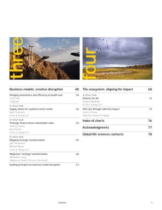 5Contents
Business models: creative disruption 48
Bringing convenience and efficiency to health care 54
June Felix
Citigroup
A closer look
Supply chains for a patient-centric world 56
Mark Yeomans
Ernst & Young LLP
A closer look
Strategic finance drives shareholder value 63
Jeffrey Greene
Ben Perkins
Ernst & Young LLP
A closer look
Mapping strategic transformation 65
Dan Shoenholz
Michael Botos
Ernst & Young LLP
Walgreens’ strategic transformation 66
Alexandra Jung
Walgreens Health Services (formerly)
Guiding principles for business model disruption 67
The ecosystem: aligning for impact 68
A closer look
Patients for life 72
Sanjeev Wadhwa
Ernst & Young LLP
Self-care through collective impact 73
James Firman
National Council on Aging
Index of charts 76
Acknowledgments 77
Global life sciences contacts 78
three
four
 