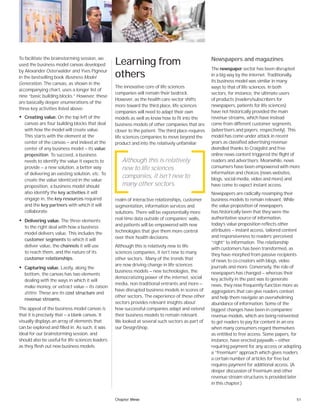 51Chapter three
To facilitate the brainstorming session, we
used the business model canvas developed
by Alexander Osterwalder and Yves Pigneur
in the bestselling book Business Model
Generation. The canvas, as shown in the
accompanying chart, uses a longer list of
nine “basic building blocks.” However, these
are basically deeper enumerations of the
three key activities listed above:
• Creating value. On the top left of the
canvas are four building blocks that deal
with how the model will create value.
This starts with the element at the
center of the canvas — and indeed at the
center of any business model — its value
proposition. To succeed, a business
needs to identify the value it expects to
provide — a new solution, a better way
of delivering an existing solution, etc. To
create the value identiﬁed in the value
proposition, a business model should
also identify the key activities it will
engage in, the key resources required
and the key partners with which it will
collaborate.
• Delivering value. The three elements
to the right deal with how a business
model delivers value. This includes the
customer segments to which it will
deliver value, the channels it will use
to reach them, and the nature of its
customer relationships.
• Capturing value. Lastly, along the
bottom, the canvas has two elements
dealing with the ways in which it will
make money, or extract value — its raison
d’être. These are its cost structure and
revenue streams.
The appeal of the business model canvas is
that it is precisely that — a blank canvas. It
visually displays an array of elements that
can be explored and filled in. As such, it was
ideal for our brainstorming session, and
should also be useful for life sciences leaders
as they flesh out new business models.
Learning from
others
The innovative core of life sciences
companies will remain their bedrock.
However, as the health care sector shifts
more toward the third place, life sciences
companies will need to adapt their own
models as well as know how to fit into the
business models of other companies that are
closer to the patient. The third place requires
life sciences companies to move beyond the
product and into the relatively unfamiliar
realm of interactive relationships, customer
segmentation, information services and
solutions. There will be exponentially more
real-time data outside of companies’ walls,
and patients will be empowered with new
technologies that give them more control
over their health decisions.
Although this is relatively new to life
sciences companies, it isn’t new to many
other sectors. Many of the trends that
are now driving change in life sciences
business models — new technologies, the
democratizing power of the internet, social
media, non-traditional entrants and more —
have disrupted business models in scores of
other sectors. The experience of these other
sectors provides relevant insights about
how successful companies adapt and extend
their business models to remain relevant.
We looked at several such sectors as part of
our DesignShop.
Newspapers and magazines
The newspaper sector has been disrupted
in a big way by the internet. Traditionally,
its business model was similar in many
ways to that of life sciences. In both
sectors, for instance, the ultimate users
of products (readers/subscribers for
newspapers, patients for life sciences)
have not historically provided the main
revenue streams, which have instead
come from different customer segments
(advertisers and payers, respectively). This
model has come under attack in recent
years as classified advertising revenue
dwindled thanks to Craigslist and free
online news content triggered the flight of
readers and advertisers. Meanwhile, news
consumers have been empowered with more
information and choices (news websites,
blogs, social media, video and more) and
have come to expect instant access.
Newspapers are radically revamping their
business models to remain relevant. While
the value proposition of newspapers
has historically been that they were the
authoritative source of information,
today’s value proposition reflects other
attributes — instant access, tailored content
and responsiveness to readers’ perceived
“right” to information. The relationship
with customers has been transformed, as
they have morphed from passive recipients
of news to co-creators with blogs, video
journals and more. Conversely, the role of
newspapers has changed — whereas their
key activity in the past was to generate
news, they now frequently function more as
aggregators that can give readers context
and help them navigate an overwhelming
abundance of information. Some of the
biggest changes have been in companies’
revenue models, which are being reinvented
to get readers to pay for content in an era
when many consumers regard themselves
as entitled to free access. Some papers, for
instance, have erected paywalls — either
requiring payment for any access or adopting
a “freemium” approach which gives readers
a certain number of articles for free but
requires payment for additional access. (A
deeper discussion of freemium and other
revenue stream structures is provided later
in this chapter.)
Although this is relatively
new to life sciences
companies, it isn’t new to
many other sectors.
 
