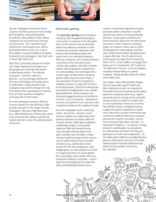 52
number of relatively inexpensive in-game
purchases allows companies to tap the
spontaneous nature of many purchasing
decisions. Lastly, game companies are
extracting more value from the information
they have on their customers’ behavior.
Zynga, for instance, mines data on which
virtual goods are most popular and then
uses similar features when designing future
in-game offerings. The US sales of such
virtual goods are expected to increase by
50% in 2011, to $2.2 billion. As Zynga’s Ken
Rudin put it in a September 2011 article in
The Wall Street Journal, “we’re an analytics
company masquerading as a games
company.” Zynga already boasts 60 million
active daily users.
Once again, these shifts parallel changes
that are now under way in health care.
Non-traditional entrants are moving into
the health outcomes business by leveraging
platforms created by others (e.g., Apple’s
operating system and app store) to provide
solutions based on different models and/
or with starkly lower fixed-cost structures.
How will life sciences companies borrow
a page from games companies to unlock
more value from customer information and
community building? Will they incorporate
behavioral economics principles, not just
in the pricing of their wares, but also — as
discussed in Chapter 2 — to educate, change
behaviors, build loyalty, recruit patients
for clinical trials and more? Can they use
gaming to co-create and crowdsource — as
the online game Foldit successfully did when
gamers unlocked the structure of an AIDS-
related enzyme that had eluded the best
efforts of the scientific community
for a decade?
Overall, newspapers have been slow to
respond, and these pressures have already
proved fatal for many long-standing
incumbents. One problem is that mature
companies are encumbered by existing
cost structures. Their significant sunk
investments in printing presses, offices,
distribution infrastructure, etc. restrict
their ability to respond nimbly to disruptive
innovators such as bloggers, who have none
of these high fixed costs.
All of this is extremely relevant for health
care today. Payments from payers are
being squeezed, much like the decline
in advertising revenue. The ultimate
consumers — whether readers or
patients — are increasingly empowered
with new technologies and ready access
to information. Lastly, providers and
companies may need to change their role
from authoritative gatekeepers to coaches
who can help consumers navigate a
confusing web of information.
As in the newspaper business, different
revenue streams for new offerings could
provide a key part of the answer. But like
newspapers, they have high fixed costs
(e.g., R&D infrastructure, field forces), which
could constrain their ability to justify new
models that don’t cover the existing model’s
fixed costs.
Electronic gaming
The electronic gaming sector’s business
model has also changed dramatically in
recent years in response to the disruptive
forces of the internet and social media,
which have allowed companies to both
enhance the customer experience and
harness the tremendous power that
games have over individual behaviors.
Whereas companies once competed almost
exclusively on fast microprocessors,
cutting-edge graphics and video consoles,
today’s value proposition is based more
on customizability, the social experience
and the value of information. By taking
games online and onto social media, a
new generation of games companies is
allowing customers to play with friends in
far-flung locations. Instead of making large
investments in building their own console-
based platforms, these companies are
thriving by piggy-backing on the platforms
of others, such as Facebook — giving these
entrants very different cost structures from
companies wedded to the traditional model.
As in the newspaper sector, embracing
online, data-driven, customer-centric
business models has enabled electronic
gaming companies to explore different
revenue streams. While game publishers
traditionally sought to recoup their
significant R&D and manufacturing
costs through relatively high-priced
game consoles and cartridges, today’s
revenue models leverage income sources
such as advertising and use freemium
structures (e.g., giving away a basic
version for free and charging for a full-
fledged game, an advertising-free version
or in-game purchases of virtual goods).
Not surprisingly, these models often use
behavioral economics principles — a price
tag of zero invariably exerts a powerful
draw, and defraying revenues over a
Progressions Global Life Sciences Report 2012
 