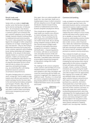 53
Retail trade and
market exchanges
Similar shifts are visible in retail trade,
another sector that has been disrupted
by the internet and big data. In February
2011, the US bookstore chain Borders
filed for bankruptcy, the latest casualty of
e-commerce giants such as Amazon that
give customers ubiquitous access through
multiple channels instead of confining them
to traditional brick-and-mortar locations.
The sector’s value proposition has changed.
Against the onslaught of online competition,
companies are no longer competing just on
price and selection — they are also trying to
differentiate themselves by focusing more
on the customer experience and on building
broad, lasting relationships with shoppers.
Meanwhile, as the amount of information
explodes thanks to e-commerce and loyalty
programs, retailers are focusing much
more on unleashing the value latent in this
data. They are increasingly exploring ways
of using this information not just to drive
sales but also to enhance the customer
experience and build brand loyalty
(e.g., by customizing offers and making
predictions based on customers’
circumstances and preferences).
The game-changing nature of e-commerce
stems, in large part, from its ability to make
markets more efficient and convenient. This
market exchange function has been taken
to the next level by intermediary companies
such Groupon, Priceline, eBay, Gilt and
others, which have taken off because of
their ability to help buyers and sellers find
each other as well as reduce uncertainty
and increase transparency and trust for
these parties.
Once again, there are evident parallels with
health care. Like retail trade, health care is
heading toward a future in which consumers
will have ubiquitous access through multiple
distribution channels instead of being
confined to traditional brick-and-mortar
locations (hospitals and physician offices).
There should also be opportunities to
make health care markets more efficient,
as market exchanges have done in the
retail sector. This is something that the
often fragmented and inefficient health
care market sorely needs. We are already
seeing companies emerge to fill this role.
San Francisco-based Castlight Health
is making cost and quality information
transparent to consumers, employers
and health plans — empowering patients,
for instance, with data on out-of-pocket
costs and quality measures of labs and
clinics to help them make better decisions.
Meanwhile, LowestMed makes information
on prescription drug pricing transparent
to help patients manage their health
care expenses.
The challenge for life sciences companies
is that customers will most likely not access
individual markets or channels based on
each symptom or pill. Only a few players will
create the connectivity with the health care
consumer to aggregate their diagnostic and
fulfillment needs. Therefore, it is critical that
life sciences companies build processes and
plug-and-play platforms that allow for their
medical information assets to be accessible
and trusted.
Commercial banking
Lastly, we looked at an industry sector that
realized 30 years ago that it was in the
information business and has continuously
expanded its business model in customer-
centric ways: commercial banking. Long
before the internet revolution, banks
realized they were sitting on a trove of data,
and that data about money could be every
bit as valuable as money itself. So they
focused on understanding customers better:
tracking their behavior and mining their
data to tailor services, detect fraud and
more. Banks also realized that maintaining
customer trust was essential — and so they
built data transmission networks well before
the internet took off, and placed a high
premium on customer security and privacy.
This is relevant for health care not just
because of the obvious parallels (focusing
on customer centricity, privacy and security
will be every bit as critical in health care as
in banking) but also because there may be
opportunities for life sciences companies
to team with banks and leverage their
strengths. Indeed, a number of financial
institutions are actively eyeing the health
care arena. (For instance, see the article by
June Felix on page 54 for the opportunities
that Citigroup sees in health care.) While
any individual retailer has information
about customer behavior and preferences
with respect to a particular category of
purchases (e.g., groceries, electronics,
shoes) banks have a much fuller picture,
since they have information about the entire
spectrum of their customers’ purchases. In
many ways, banks were early innovators,
incorporating behavioral levers when they
codeveloped the first loyalty programs with
airlines. And their experience in payments
systems and money management could
be very helpful in the new patient-centric
offerings that are now being developed,
where patients will look for simplicity,
analytics and “one-stop-shop” solutions.
Chapter three
 