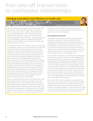 54 Progressions Global Life Sciences Report 2012
Bringing convenience and efficiency to health care
Historically, life sciences companies, payers and providers have
done business mostly with each other rather than directly
with the ultimate consumers — patients. This relative lack of
consumer experience makes it more challenging to develop
a patient-centric businesses model. Here is where financial
services organizations have a lot to offer — we have a long history
of serving individuals, and we have developed sophisticated
expertise in understanding consumer behavior and addressing
consumers’ primary concerns.
One of patients’ top concerns is expense. Clearly, the better they
can handle their expenses, the more empowered and responsible
they can be about their health. Right now, consumers need
simplification, clear and relevant information and convenience
in payment. At the same time, businesses are wasting a huge
amount on invoicing, payment processing and debt collection:
in the US, patients are paying $350 billion for health care, and
payers and providers are spending $300 billion to get that
money and process it. That’s tremendously inefficient. Financial
services organizations are very experienced in consumer billing
and payment and offer improved processes that are already
bringing clarity and efficiency to health care. For example, Citi’s
Global Enterprise Payments service is designed to streamline
billing information and explanations of benefits for the patient,
and it provides useful summaries for the individual or family.
By making expense and benefit information clearer and more
relevant to the individual, we’re enhancing patient control,
decision-making, planning and responsibility.
Banks are innovating in other ways to make people’s lives easier
and empower them to be healthy. For example, Citi recently
launched the Flu Care card to facilitate flu shots. Rather than
sponsoring a flu clinic, companies can issue Flu Care cards that
allow employees to go to their pharmacy of choice and get their
shots without any paperwork or exchange of money — they just
show their card and an ID. It’s much cheaper for companies and
payers, too, than flu clinics in the office or trips to the doctor.
For both patient and employer, the card brings simplicity,
convenience, choice and cost reduction to the whole flu shot
experience. And these drive adoption.
Driving patient behavior
The financial services industry has been analyzing consumer
behavior for a long time (Citi has a 300-person decision
management and analytics team). We’ve found that you can
double adoption rates merely by providing relevant information
in a highly clear, convenient way and making it very easy to
act on. This correlation shows just how important this kind of
information is to people in their decision-making, as well as the
potential importance of it at every point in a business model
where you want patients to make good decisions.
Incentives make it easier for us to do things we may not be very
motivated to do. And they can be used to encourage people to
make healthy choices. Our card services can help health plans
and employers drive healthy behavior in individuals through a
combined analysis of purchasing, website behavior, responses
to incentives (a points program) and personal profiles. Citi has
an online catalog of 3 million items, including 30,000 wellness
items, and we can analyze activity to determine the best way to
stimulate certain purchases or other health activity, such as a
health risk self-assessment. We now offer a rewards platform,
based on our point system, that health plans and employers can
use to encourage employees to make healthy choices and take
more responsibility for their wellness.
We’ve learned that incentive programs are powerful not only
because they sway choices, but also because they keep people
engaged, keep them coming back, keep them thinking. This is
a high priority as patients and organizations work together on
prevention and patient compliance. If your incentives can engage
your patients with information that’s clear, relevant and easy to
act on, you’ll find you have some very empowered patients.
June Felix
Citigroup
Managing Director, Global Enterprise Payments
from one-off transactions
to continuous relationships
 