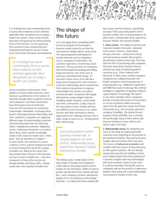 55
It is striking how much commonality there
is across these industry sectors and how
applicable their disruptions are to today’s
health care system. Since many of them
have been disrupted by the democratizing
force of the internet, it is not surprising
that customers have consistently been
empowered with greater access to data,
more control over decisions and ubiquitous
access to products and services. From
websites to social media and more, there
has been a proliferation in the number of
channels through which customers interact
with companies, and those interactions
have themselves been transformed
from one-off transactions to continuous
relationships. Meanwhile, to develop these
deeper and longer-lasting relationships with
their customers, companies are exploring
different ways of understanding customers
and extracting value from the data they
collect. Empowered customers, ubiquitous
access, continuous interaction, co-creation —
add it all up, and it sounds remarkably
similar to the vision for health care’s “third
place” that we described in Chapter 1.
In other words, the transition to a more
customer-centric, patient-empowered world
is not just being driven by factors unique
to health care. Many of the trends that
have moved other sectors in this direction
are now at work in health care — and since
consumers in those other sectors are
already familiar with these shifts, change
could come more quickly to health care.
The shape of
the future
Let’s now apply these compelling shifts
across the breadth of Osterwalder’s
business model canvas to see how the
new business models will be constructed.
The value proposition will expand to
include elements such as ubiquitous
access, transparent information, the
customer experience, time/money saved
and more. The key activities of companies
will extend beyond developing and selling
drugs and devices, into areas such as
outcomes and behavioral change. To
succeed in these areas, firms will tap a
larger pool of key partners and resources.
Customer relationships will be transformed
from onetime transactions to ongoing
relationships that involve co-creation
and shared value. Companies will engage
with patients using multiple channels,
including mobile networks, social media
and other communities. Lastly, many of
the new patient-centric models will have
very different cost structures (e.g., online
services with little overhead) as well as
opportunities for realizing revenues from a
wider range of sources (e.g., mining patient
data, advertising).
This listing is just a small subset of the
wide range of changes that companies
could make as they adopt patient-centric
models for the third place. While it’s hard to
predict exactly what these models will look
like — each company’s answers will depend
largely on its circumstances and strategic
direction — it is likely that these models will
have some common features. Specifically,
we expect that successful patient-centric
business models will, to varying degrees, be
data-centric, behaviorally savvy, experience-
focused, holistic and revenue-flexible.
1. Data-centric. The ability to harness and
monetize insights from data — obtained
from sensors, devices, social media
threads and more — will become critical,
and new business models will recognize
the primacy of data in some way. This may
take the form of partnering with companies
that have deep pools of patient data to
identify new ways of improving patient
outcomes (e.g., Pfizer’s alliance with
Humana). In other cases, health ecosystem
companies are collaborating with non-
health companies that bring expertise in
analyzing data (e.g., Wellpoint’s agreement
with IBM that seeks to leverage the artificial
intelligence capabilities of big blue’s Watson
supercomputer technology). We expect
to see more examples where companies
provide a heavily discounted or free product
or service to patients while extracting
value from the data that results from these
interactions (e.g., the consumer genomics
company 23andMe). The details of each
business model will differ, but a common
thread through many of them will be that
they are looking to create, deliver and
extract value from data.
2. Behaviorally savvy. As companies are
more on the hook for improving health
outcomes and competing on the promise of
personalized medicine, they will need better
insights about incentives that truly work.
The science of behavioral economics will
combine with the science of drug discovery
to offer potent solutions. We are already
seeing start-ups that are building creative
and credible models that marry behavioral
economics insights with new technologies
and social networks. Expect to see more.
It is almost inevitable that big life sciences
companies will see the promise of adherence
finally in their grasp and create behaviorally
savvy business models of their own.
It is striking how much
commonality there is across
these industry sectors
and how applicable their
disruptions are to today’s
health care system.
Successful patient-centric
business models will, to
varying degrees, be data-
centric, behaviorally savvy,
experience-focused, holistic
and revenue-flexible.
Chapter three
 