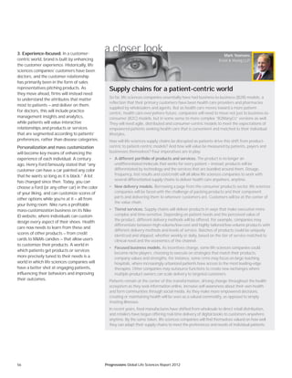56 Progressions Global Life Sciences Report 2012
a closer look
So far, life sciences companies essentially have had business-to-business (B2B) models, a
reflection that their primary customers have been health care providers and pharmacies
supplied by wholesalers and agents. But as health care moves toward a more patient-
centric, health care-everywhere future, companies will need to move not just to business-to-
consumer (B2C) models, but in some sense to more complex “B2ManyCs” versions as well.
They will need agile, distributed and consumer-centric models to meet the expectations of
empowered patients seeking health care that is convenient and matched to their individual
lifestyles.
How will life sciences supply chains be disrupted as patients drive this shift from product-
centric to patient-centric models? And how will value be measured by patients, payers and
businesses themselves? Four imperatives are in play:
• A different portfolio of products and services. The product is no longer an
undifferentiated molecule that works for every patient — instead, products will be
differentiated by technology and the services that are bundled around them. Dosage,
frequency, test results and cost/credit will all allow life sciences companies to work with
several differentiated supply chains to deliver health care anywhere, anytime.
• New delivery models. Borrowing a page from the consumer products sector, life sciences
companies will be faced with the challenge of packing products and their component
parts and delivering them to wherever customers are. Customers will be at the center of
the value chain.
• Tiered services. Supply chains will deliver products in ways that make execution more
complex and time-sensitive. Depending on patient needs and the perceived value of
the product, different delivery methods will be offered. For example, companies may
differentiate between high-volume/low-cost and highly tailored/low-volume products with
different delivery methods and levels of service. Batches of products could be uniquely
identiﬁed and shipped, whether weekly or daily, based on the tier of service matched to
clinical need and the economics of the channel.
• Focused business models. As incentives change, some life sciences companies could
become niche players, choosing to execute on strategies that match their products,
company values and strengths. For instance, some ﬁrms may focus on large teaching
hospitals, where increasingly urbanized patients have access to the most leading-edge
therapies. Other companies may outsource functions to create new exchanges where
multiple product owners can scale delivery to targeted customers.
Patients remain at the center of this transformation, driving change throughout the health
ecosystem as they seek information online, increase self-awareness about their own health
and form communities through social media. As they make more empowered decisions,
creating or maintaining health will be seen as a valued commodity, as opposed to simply
treating illnesses.
In recent years, food manufactures have shifted from wholesale to direct retail distribution,
and retailers have begun offering real-time delivery of digital books to customers anywhere,
anytime. By the same token, life sciences companies will find themselves valued on how well
they can adapt their supply chains to meet the preferences and needs of individual patients.
3. Experience-focused. In a customer-
centric world, brand is built by enhancing
the customer experience. Historically, life
sciences companies’ customers have been
doctors, and the customer relationship
has primarily been in the form of sales
representatives pitching products. As
they move ahead, firms will instead need
to understand the attributes that matter
most to patients — and deliver on them.
For doctors, this will include practice
management insights and analytics,
while patients will value interactive
relationships and products or services
that are segmented according to patients’
preferences, rather than disease categories.
Personalization and mass customization
will become key means of enhancing the
experience of each individual. A century
ago, Henry Ford famously stated that “any
customer can have a car painted any color
that he wants so long as it is black.” A lot
has changed since then. Today, you can
choose a Ford (or any other car) in the color
of your liking, and can customize scores of
other options while you’re at it — all from
your living room. Nike runs a profitable
mass-customization business on its Nike
iD website, where individuals can custom
design every aspect of their shoes. Health
care now needs to learn from these and
scores of other products — from credit
cards to M&Ms candies — that allow users
to customize their products. A world in
which patients get products or services
more precisely tuned to their needs is a
world in which life sciences companies will
have a better shot at engaging patients,
influencing their behaviors and improving
their outcomes.
Mark Yeomans
Ernst & Young LLP
Supply chains for a patient-centric world
 