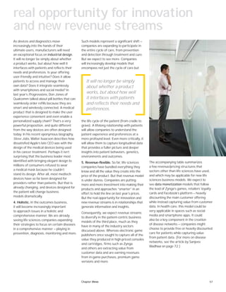 57
Such models represent a significant shift —
companies are expanding to participate in
the entire cycle of care, from prevention
and detection through treatment and cure.
But we expect to see more. Companies
will increasingly develop models that
encompass not just the cycle of care but
the life cycle of the patient (from cradle to
grave). A lifelong relationship with patients
will allow companies to understand the
patient experience and preferences at a
more profound level. Even more critically, it
will allow them to capture longitudinal data
that provides a fuller picture and deeper
insights into patient behaviors, genetics,
environments and outcomes.
5. Revenue-flexible. So far, life sciences
companies have bundled everything they
know and all the value they create into the
price of the product. But that revenue model
is under duress. Companies are putting
more and more investment into making their
products and approaches “smarter” in an
effort to hold the line on last year’s prices.
But the real opportunity for innovation and
new revenue streams is in relationships that
generate information and insights.
Consequently, we expect revenue streams
to diversify in the patient-centric business
models of the third place, much as they
have in many of the industry sectors
discussed above. Whereas electronic game
publishers once sought to capture all of the
value they produced in high-priced consoles
and cartridges, firms such as Zynga
and others are extracting value from
customer data and are earning revenues
from in-game purchases, premium game
versions and more.
As devices and diagnostics move
increasingly into the hands of their
ultimate users, manufacturers will need
an exceptional focus on industrial design.
It will no longer be simply about whether
a product works, but about how well it
interfaces with patients and reflects their
needs and preferences. Is your offering
user-friendly and intuitive? Does it allow
patients to access and manage their
own data? Does it integrate seamlessly
with smartphones and social media? In
last year’s Progressions, Don Jones of
Qualcomm talked about pill bottles that can
seamlessly order refills because they are
smart and wirelessly connected. A medical
product that is designed to make the user
experience convenient and even enable a
personalized supply chain? That’s a very
powerful proposition, and quite different
from the way devices are often designed
today. In his recent eponymous biography,
Steve Jobs, Walter Isaacson describes how
dissatisfied Apple’s late CEO was with the
design of the medical devices being used
in his cancer treatment. Perhaps it isn’t
surprising that the business leader most
identified with bringing elegant design to
millions of consumers refused to wear
a medical mask because he couldn’t
stand its design. After all, most medtech
devices have so far been designed for
providers rather than patients. But that is
already changing, and devices designed for
the patient will change business
models dramatically.
4. Holistic. In the outcomes business,
it will become increasingly important
to approach issues in a holistic and
comprehensive manner. We are already
seeing life sciences companies expanding
their strategies to focus on certain diseases
in a comprehensive manner — playing in
prevention, diagnosis, monitoring and more.
It will no longer be simply
about whether a product
works, but about how well
it interfaces with patients
and reflects their needs and
preferences.
The accompanying table summarizes
a few revenue/pricing structures that
sectors other than life sciences have used,
and which may be applicable for new life
sciences business models. We expect to
see data monetization models that follow
the lead of Zynga’s games, retailers’ loyalty
cards and Facebook’s platform — heavily
discounting the main customer offering
while instead capturing value from customer
data. In health care, this model could be
very applicable in spaces such as social
media and smartphone apps. It could
also be a key component in the creation
of disease networks — companies might
choose to provide free or heavily discounted
care for patients while capturing value
from patient data. (For more on disease
networks, see the article by Sanjeev
Wadhwa on page 72.)
real opportunity for innovation
and new revenue streams
Chapter three
 