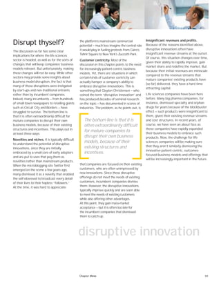 59
the platform’s mainstream commercial
potential — much less imagine the central role
it would play in fueling protests from Cairo’s
Tahrir Square to New York’s Zuccotti Park.
Customer centricity. Most of the
discussion in this chapter points to the need
for increasingly patient-centric business
models. Yet, there are situations in which
certain kinds of customer centricity can
actually hamper a company’s ability to
embrace disruptive innovations. This is
something that Clayton Christensen — who
coined the term “disruptive innovation” and
has produced decades of seminal research
on the topic — has documented in scores of
industries. The problem, as he points out, is
that companies are focused on their existing
customers, who are often unimpressed by
new innovations. Since these disruptive
offerings do not meet the needs of existing
customers, incumbent companies dismiss
them. However, the disruptive innovations
typically improve quickly and are soon able
to meet the needs of existing customers
while also offering other advantages.
At this point, they gain mass-market
acceptance — but it is often too late for
the incumbent companies that dismissed
them to catch up.
Disrupt thyself?
The discussion so far has some clear
implications for where the life sciences
sector is headed, as well as for the sorts of
changes that will keep companies’ business
models relevant. But unfortunately, making
these changes will not be easy. While other
sectors may provide some insights about
business model disruption, the fact is that
many of those disruptions were instigated
by start-ups and non-traditional entrants
rather than by incumbent companies.
Indeed, many incumbents — from hundreds
of small-town newspapers to retailing giants
such as Circuit City and Borders — have
struggled to survive. The bottom line is
that it is often extraordinarily difficult for
mature companies to disrupt their own
business models, because of their existing
structures and incentives. This plays out in
at least three ways:
Novelties and niches. It is typically difficult
to understand the potential of disruptive
innovations, since they are initially
embraced by a small core of early adopters
and are put to uses that peg them as
novelties rather than mainstream products.
When the microblogging site Twitter first
emerged on the scene a few years ago,
many dismissed it as a novelty that enabled
the self-obsessed to broadcast every detail
of their lives to their hapless “followers.”
At the time, it was hard to appreciate
Insignificant revenues and profits.
Because of the reasons identified above,
disruptive innovations often have
insignificant revenue streams at the outset.
Of course, this situation changes over time,
given their ability to rapidly improve, gain
market share and redefine the market. But
because their initial revenues are miniscule
compared to the revenue streams that
mature companies’ existing products have
(so far) delivered, they have a hard time
attracting capital.
Life sciences companies have been here
before. Many big pharma companies, for
instance, dismissed specialty and orphan
drugs for years because of the blockbuster
effect — such products were insignificant to
them, given their existing revenue streams
and cost structures. In recent years, of
course, we have seen an about face as
these companies have rapidly expanded
their business models to embrace such
products. Now, the challenge for life
sciences companies will be making sure
that they aren’t similarly dismissing the
innovative patient-centric, outcomes-
focused business models and offerings that
will be increasingly important in the future.
The bottom line is that it is
often extraordinarily difficult
for mature companies to
disrupt their own business
models, because of their
existing structures and
incentives.
disruptive innovation
Chapter three
 