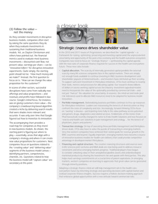 63
(3) Follow the value —
not the money
As they consider investments in disruptive
business models, companies often start
by asking the same questions they do
when they evaluate investments in
sustaining their traditional business
models. Yet, as Clayton Christensen and
others have pointed out, the financial
metrics used to evaluate most business
investments — discounted cash flow, net
present value, earnings per share — can be
“innovation killers” for disruptive-innovation
experiments. Quite simply, the starting
point should not be: “How much money will
we make?” Instead, the first question to
focus on is: “How can we change the value
proposition for the customer?”
In scores of other sectors, successful
disruptions have come from radically new
offerings and value propositions — and
revenues and profits have followed in due
course. Google’s initial focus, for instance,
was on giving customers more value — the
company’s crowdsourcing-based algorithm
created a niche by delivering search results
that were shades more relevant and
accurate. It was only over time that Google
figured out how to monetize its innovation.
The accompanying chart provides a
road map for companies as they invest
in new business models. As shown, the
starting point is figuring out where to
play — essentially, areas that align with a
company’s strategy and where it can create
new value propositions for customers. Next,
companies focus on questions related to
the “creating value” and “delivering value”
segments of the business model canvas —
identifying partners, competencies,
channels, etc. Questions related to how
the business model will “capture value” are
secondary at this point.
a closer look
In the 2010 and 2011 issues of Progressions, we described the “capital agenda” — a
framework for raising, optimizing, preserving and investing capital amid the unprecedented
uncertainty and opportunity of the post-crisis economy and the health outcomes ecosystem.
Companies now need to focus on “strategic finance” — synthesizing the capital agenda
with the new rules of corporate finance required for success in the health care-everywhere
future. These new rules include:
• Capital allocation. The scarcity of internally generated capital parallels the external
scarcity many life sciences companies face in the capital markets. There are simply
not enough funds available to continue investing in R&D, business development and
shareholder payouts at historical levels — and investors have ratcheted up their scrutiny.
To support sufﬁcient investment in third-place initiatives, CFOs must continue to revamp
their tools, metrics and processes for allocating capital. Our research shows billions
of dollars in excess working capital across the industry. Investment appraisal models
need to incorporate the value of the optionality provided by commercial trials — and
not just “haircut” the valuation for uncertainty. In essence, the mind-set and tools (and
risk tolerance) used to allocate R&D resources need to be adapted for business model
innovation.
• Portfolio management. Rationalizing business portfolios continues to free up resources
for third-place initiatives. Leaders are reassessing the beneﬁts of diversiﬁcation as they
confront the costs of complexity and size. Increasingly, forward-thinking CEOs focus
on “owning” a disease — participating more fully in the value pathway across patented
and generic drugs, diagnostics and related services. Emblematic of this trend, Endo
Pharmaceuticals recently changed its name to Endo Health Solutions and now focuses on
“end-to-end health care solutions in pain management and urology … for the beneﬁt of
physicians, payers and patients.”
• Transaction strategy. On top of executing these portfolio management and third-place-
driven deals, CFOs also have to solve the puzzle of transacting in emerging markets.
Very few western companies have achieved their stated goals for revenue growth in the
BRIC countries and beyond. Equally important, emerging markets have become a source
of innovative business models for health care delivery that could provide competitive
advantage in developed-market third places.
• Financing and capital structure. The creative ﬁnancing structures and sources seen
in life sciences joint ventures and M&A deals are now being used to address resource
constraints and drive emerging markets progress. Traditional players have begun
to consider unlocking value in their unexploited pipeline assets and underdeveloped
marketed products by sharing the investment risk and upside with third parties. This also
helps meet earnings commitments at a crucial time of patent expirations. In emerging
markets, western companies are learning to appreciate that great value can be generated
through minority positions.
Adopting a strategic finance mind-set will help management win in the health care-
everywhere future by informing strategic and operating decisions with capital-market and
evolved corporate finance insights. Success requires a holistic decision-making approach
that embraces global opportunities with a new attitude toward commercial risks.
Jeffrey Greene
Ernst & Young LLP
Ben Perkins
Ernst & Young LLP
Strategic ﬁnance drives shareholder value
Chapter three
 