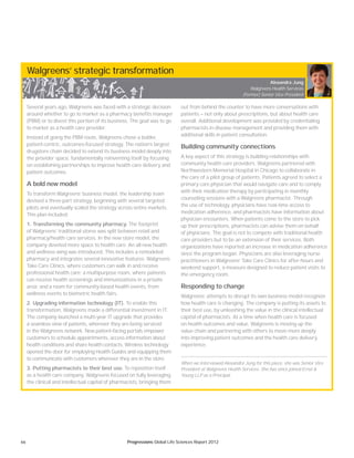 66 Progressions Global Life Sciences Report 2012
Walgreens’ strategic transformation
Several years ago, Walgreens was faced with a strategic decision
around whether to go to market as a pharmacy benefits manager
(PBM) or to divest this portion of its business. The goal was to go
to market as a health care provider.
Instead of going the PBM route, Walgreens chose a bolder,
patient-centric, outcomes-focused strategy. The nation’s largest
drugstore chain decided to extend its business model deeply into
the provider space, fundamentally reinventing itself by focusing
on establishing partnerships to improve health care delivery and
patient outcomes.
A bold new model
To transform Walgreens’ business model, the leadership team
devised a three-part strategy, beginning with several targeted
pilots and eventually scaled the strategy across entire markets.
This plan included:
1. Transforming the community pharmacy. The footprint
of Walgreens’ traditional stores was split between retail and
pharmacy/health care services. In the new store model, the
company devoted more space to health care. An all-new health
and wellness wing was introduced. This includes a remodeled
pharmacy and integrates several innovative features: Walgreens
Take Care Clinics, where customers can walk in and receive
professional health care; a multipurpose room, where patients
can receive health screenings and immunizations in a private
area; and a room for community-based health events, from
wellness events to biometric health fairs.
2. Upgrading information technology (IT). To enable this
transformation, Walgreens made a differential investment in IT.
The company launched a multi-year IT upgrade that provides
a seamless view of patients, wherever they are being serviced
in the Walgreens network. New patient-facing portals empower
customers to schedule appointments, access information about
health conditions and share health contacts. Wireless technology
opened the door for employing Health Guides and equipping them
to communicate with customers wherever they are in the store.
3. Putting pharmacists to their best use. To reposition itself
as a health care company, Walgreens focused on fully leveraging
the clinical and intellectual capital of pharmacists, bringing them
out from behind the counter to have more conversations with
patients — not only about prescriptions, but about health care
overall. Additional development was provided by credentialing
pharmacists in disease management and providing them with
additional skills in patient consultation.
Building community connections
A key aspect of this strategy is building relationships with
community health care providers. Walgreens partnered with
Northwestern Memorial Hospital in Chicago to collaborate in
the care of a pilot group of patients. Patients agreed to select a
primary care physician that would navigate care and to comply
with their medication therapy by participating in monthly
counseling sessions with a Walgreens pharmacist. Through
the use of technology, physicians have real-time access to
medication adherence, and pharmacists have information about
physician encounters. When patients come to the store to pick
up their prescriptions, pharmacists can advise them on behalf
of physicians. The goal is not to compete with traditional health
care providers but to be an extension of their services. Both
organizations have reported an increase in medication adherence
since the program began. Physicians are also leveraging nurse
practitioners in Walgreens’ Take Care Clinics for after-hours and
weekend support, a measure designed to reduce patient visits to
the emergency room.
Responding to change
Walgreens’ attempts to disrupt its own business model recognize
how health care is changing. The company is putting its assets to
their best use, by unleashing the value in the clinical intellectual
capital of pharmacists. At a time when health care is focused
on health outcomes and value, Walgreens is moving up the
value chain and partnering with others to move more deeply
into improving patient outcomes and the health care delivery
experience.
When we interviewed Alexandra Jung for this piece, she was Senior Vice
President at Walgreens Health Services. She has since joined Ernst &
Young LLP as a Principal.
Alexandra Jung
Walgreens Health Services
(Former) Senior Vice President
 