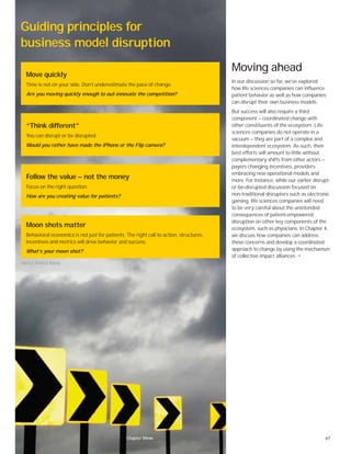 67Chapter one
Moving ahead
In our discussion so far, we’ve explored
how life sciences companies can influence
patient behavior as well as how companies
can disrupt their own business models.
But success will also require a third
component — coordinated change with
other constituents of the ecosystem. Life
sciences companies do not operate in a
vacuum — they are part of a complex and
interdependent ecosystem. As such, their
best efforts will amount to little without
complementary shifts from other actors —
payers changing incentives, providers
embracing new operational models and
more. For instance, while our earlier disrupt-
or-be-disrupted discussion focused on
non-traditional disrupters such as electronic
gaming, life sciences companies will need
to be very careful about the unintended
consequences of patient-empowered
disruption on other key components of the
ecosystem, such as physicians. In Chapter 4,
we discuss how companies can address
these concerns and develop a coordinated
approach to change by using the mechanism
of collective impact alliances. •
Guiding principles for
business model disruption
Move quickly
Time is not on your side. Don’t underestimate the pace of change.
Are you moving quickly enough to out-innovate the competition?
“Think different”
You can disrupt or be disrupted.
Would you rather have made the iPhone or the Flip camera?
Follow the value — not the money
Focus on the right question.
How are you creating value for patients?
Moon shots matter
Behavioral economics is not just for patients. The right call to action, structures,
incentives and metrics will drive behavior and success.
What’s your moon shot?
Source: Ernst & Young.
Chapter three
 