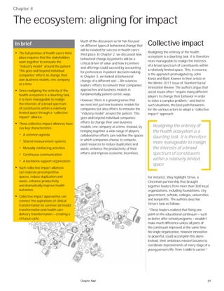 69Chapter four
Chapter 4
The ecosystem: aligning for impact
In brief
• The full promise of health care’s third
place requires that the stakeholders
work together to innovate the
“industry model” around the patient.
This goes well beyond individual
companies’ efforts to change their
own business models, one company
at a time.
• Since realigning the entirety of the
health ecosystem is a daunting task,
it is more manageable to realign
the interests of a broad spectrum
of constituents within a relatively
limited space through a “collective
impact” alliance.
• These collective impact alliances have
ﬁve key characteristics:
• A common agenda
• Shared measurement systems
• Mutually reinforcing activities
• Continuous communication
• A backbone support organization
• Such collective impact alliances
can redeﬁne precompetitive
spaces, reduce duplication and
waste, enhance productivity
and dramatically improve health
outcomes.
• Collective impact approaches can
connect the aspirations of clinical
transformation to commercial model
transformation and health care
delivery transformation — creating a
virtuous cycle.
Much of the discussion so far has focused
on different types of behavioral change that
will be needed for success in health care’s
third place. In Chapter 2, we discussed how
behavioral change by patients will be a
critical driver of value and how incentives
and offerings could succeed by accounting
for preferences in patient decision-making.
In Chapter 3, we looked at behavioral
change of a different sort — life sciences
leaders’ efforts to reinvent their companies’
approaches and business models in
fundamentally patient-centric ways.
However, there is a growing sense that
we need not just new business models for
companies but also efforts to innovate the
“industry model” around the patient. This
goes well beyond individual companies’
efforts to change their own business
models, one company at a time. Instead, by
bringing together a wide range of players,
collaborative efforts can redefine the spaces
in which companies choose to compete,
pool resources to reduce duplication and
waste, enhance the productivity of their
efforts and improve economic incentives.
Collective impact
Realigning the entirety of the health
ecosystem is a daunting task. It is therefore
more manageable to realign the interests
of a broad spectrum of constituents within
a relatively limited space. This, in essence,
is the approach promulgated by John
Kania and Mark Kramer in their article in
the Winter 2011 issue of Stanford Social
Innovation Review. The authors argue that
social issues often “require many different
players to change their behavior in order
to solve a complex problem,” and that in
such situations, the best path forward is
for the various actors to adopt a “collective
impact” approach.
For instance, they highlight Strive, a
Cincinnati partnership that brought
together leaders from more than 300 local
organizations, including foundations, city
government, schools, colleges, universities
and nonprofits. The authors describe
Strive’s task as follows:
“These leaders realized that fixing one
point on the educational continuum — such
as better after-school programs — wouldn’t
make much difference unless all parts of
the continuum improved at the same time.
No single organization, however innovative
or powerful, could accomplish this alone.
Instead, their ambitious mission became to
coordinate improvements at every stage of a
young person’s life, from ‘cradle to career.’”
Realigning the entirety of
the health ecosystem is a
daunting task. It is therefore
more manageable to realign
the interests of a broad
spectrum of constituents
within a relatively limited
space.
 