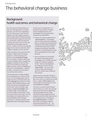 7Introduction
Introduction
The behavioral change business
In prior issues of Progressions, we
described two prominent examples
of how changing incentives and
technologies are driving behavioral
change by key stakeholders:
• Patients are being transformed into
“superconsumers.” Technologies
such as social media and smartphone
apps are empowering individuals with
transparent information and greater
control (mirroring trends in online
shopping and banking). Meanwhile,
incentives are driving patients to take
more responsibility for their health
decisions.
• Even as incentives are increasing
for evidence-based approaches,
technologies such as EHRs and social
media are creating an explosion
of data. These two developments
are enabling a trend we termed
“value mining” — the use of data
mining to make determinations
about the relative value of different
interventions.
Superconsumers and value mining are
just two examples of a larger trend that is
part of the move to an outcomes-focused
future: a relative shift in power away
from providers and manufacturers and
toward patients and payers.
The move to a world in which financial
returns will accrue to those who can best
demonstrate that they are significantly
improving health outcomes is also
creating tremendous opportunities for
companies that have historically not been
in the health business. Consequently,
non-traditional entrants — retailers,
information technology companies,
telecommunications firms, etc. — are
actively moving into the health arena.
Over the course of human history, we
have seen two big advances in health
outcomes. The first wave, beginning in
the mid-19th century, came from the
adoption of modern hygiene practices,
which sharply reduced medical infections
and improved post-surgery survival rates.
The second wave, which has lasted for
the better part of the 20th century, was
enabled by breakthrough drugs and
devices — products that have successfully
waged war on numerous diseases, from
smallpox and polio to cancer and HIV.
Today, we stand on the cusp of the third
big wave of improvements in health
outcomes — driven not just by new
products, but by behavioral change.
We are moving to a world in which more
and more emphasis will be on gathering
evidence to identify the interventions
that are most effective at improving
health outcomes, and then realigning the
behaviors of all stakeholders — patients,
providers, manufacturers and others —
around these interventions.
This transformation is being catalyzed
by the simultaneous occurrence of two
forces: the increasingly urgent need to
realign incentives and make health care
costs sustainable (particularly in chronic
diseases, where healthy behaviors such
as diet and exercise could significantly
curtail costs); and the coming of age
of game-changing technologies such
as mobile health, social media and
electronic health records (EHRs). These
two trends reinforce each other: the new
technologies are boosting efficiencies
and sustainability, while changing
incentives are reducing resistance from
stakeholders and encouraging adoption.
Background:
health outcomes and behavioral change
 