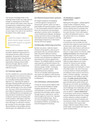 70 Progressions Global Life Sciences Report 2012
That sounds remarkably similar to the
challenge before health care today. Discrete
changes in isolated parts of the health
system will have little impact unless they are
accompanied by complementary changes
throughout the ecosystem. Health care
needs to achieve coordinated improvements
at every stage in the cycle of care and life of
the patient, from cradle to grave.
Strive was able to coordinate interests
and deliver significant improvements in
educational outcomes within a focused
population: the greater Cincinnati and
northern Kentucky region. How did Strive
pull this off? What lessons are there for
organizations looking to boost health
outcomes through collective action?
The authors identify five conditions for
collective success:
(1) Common agenda
The first condition for a successful collective
action approach is for all actors to have a
common agenda. Even organizations that
are ostensibly working toward a similar
objective (e.g., improving the quality of
education, boosting health outcomes) can
have different definitions of the problem
and the ultimate goal. In the case of health
care, the issue is often more pronounced,
since different organizations can sometimes
have conflicting interests and agendas (e.g.,
drug and device manufacturers may seek
to improve outcomes by increasing sales
of their products, while payers may have
a financial interest in curtailing the use of
these offerings). It is therefore critical to
get everyone on the same page, around a
shared definition of the problem and the
ultimate goal, one collaboration at a time.
(2) Shared measurement systems
An integral component of developing
a common agenda is having shared
measurement systems, which can make a
goal tangible and quantify progress toward
it. This is particularly relevant in health care,
where the constituents must go beyond
agreeing to common metrics and address
a more fundamental challenge: developing
entirely new metrics that are truly aligned
with health outcomes and patient centricity
and bringing transparency to information
that has often been opaque.
(3) Mutually reinforcing activities
By their very nature, collective impact
initiatives bring together a diverse set of
participants who can contribute different
skills and perform different activities.
However, it is important that these dissimilar
activities and contributions be aligned and
work toward the common agenda of the
initiative. The HIV/AIDS epidemic motivated
unprecedented coordination between the
scientific establishment, regulators, patient
advocacy groups, families, community
organizations, providers, payers, NGOs
and pharmaceutical companies.
This sort of mutually reinforcing activity
now needs to be applied to other diseases
that will become increasingly critical, such
as Alzheimer’s.
(4) Continuous communication
To keep the various parties aligned, build
trust and maintain flexibility in rapidly
changing environments, continuous
communication is essential. Much of the
potential of the third place will be realized
through iterative “experiments” and the
shared insights that come from “big data”
and real-time feedback loops. These
are vital to bringing the full promise of
personalized medicine, accountable care
and self-management into being.
(5) Backbone support
organization
Making all of this happen — pulling together
a large number of disparate entities,
developing a common agenda and shared
metrics, getting them to coordinate their
activities and communicate regularly — is
not a part-time job. To do it well requires
an effort with dedicated resources — what
the authors refer to as a “backbone
organization.”
The complex, multifaceted challenges
of social issues such as health care and
education have inspired creative partnering
in many forms. While collective impact
alliances often share features with some of
these other structures and mechanisms,
they are a unique animal. For instance, while
funding mechanisms have long brought
together players from the academic,
nonprofit and private sectors to solve
public health and other social challenges,
collective impact alliances are neither
vehicles for charity nor pure funding
structures. Unlike charities, collective
impact participants are looking for a return,
and unlike funders, the return they seek
is not just financial. Instead, participants
are looking to share resources and risk to
tackle a common challenge — and expect
to gain based on their ability to solve this
issue. Like public-private partnerships,
collective impact alliances bring together
governmental and for-profit entities, but
they also go a lot further, by assembling a
broader spectrum of constituents to address
social challenges more holistically and cover
the entire value chain. And while we have
seen an uptick in “radical collaboration”
in recent years as life sciences companies
and non-traditional entrants from a range
of other industries combine strengths to
develop outcomes-focused solutions and
new business models, these collaborations
are not looking to drive system-wide
change. Collective impact alliances often
involve larger societal goals with respect to
system transformation.
Collective impact alliances
often involve larger societal
goals with respect to system
transformation.
 
