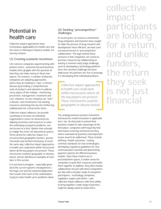 71Chapter four
Potential in
health care
Collective impact approaches have
tremendous applicability for health care and
the move to third-place industry models, for
two key reasons:
(1) Creating economic incentives
Life sciences companies experimenting with
patient-centric, outcomes-focused business
models often grapple with the question of
how they can make money in these new
spaces. For instance, a number of pharma
companies are adopting approaches
where they are looking to “own” a chronic
disease by providing a comprehensive
suite of products and solutions to address
every aspect of the malady — monitoring,
prevention, management, treatment and
cure. However, no one company can “own”
a disease, and constituents risk wasting
resources and losing time by not reinforcing
collaboration for critical moon shots.
Collective impact alliances can provide
a pathway to increase an individual
organization’s return on investment by
aligning incentives and resources to solve
the underlying ecosystem problems, one
microcosm at a time. Rather than attempt
to realign the entire US educational system,
Strive aimed for collective impact in a
circumscribed geographic location: greater
Cincinnati and northern Kentucky. In much
the same way, collective impact approaches
in health care could work within microcosms
where all the key players are present. These
microcosms could be geographic or disease-
based, and we will discuss examples of each
later in this section.
It is not hard to imagine — especially given
all of the current system’s misalignments —
the huge cost and the wasteful duplication
that results from each of the stakeholders
trying to solve health care’s problems alone.
(2) Tackling “precompetitive”
challenges
In recent years, as resource-constrained
drug companies and investors have sought
to make the process of drug research and
development more efficient, we have seen
increased interest in “precompetitive”
collaboration. The logic behind these
ventures is that companies can conserve
precious resources by collaborating on
solving a common early-stage challenge,
such as developing a technology platform.
Once the common challenge has been
addressed, the partners are free to leverage
it in developing their individual products.
The analogy between product innovation
and business model innovation is applicable
here, too. As they look to extend their
business models to take advantage of the
third place, companies will frequently find
themselves entering uncharted territory,
where unanswered questions and important
issues need to be addressed. These include
defining “health outcomes,” setting
common standards for new technologies,
developing regulatory guidelines for new
communication channels and determining
payment systems for different business
models. Since these matters are in
precompetitive spaces, it makes sense for
companies to pool their resources and tackle
them together. In addition, they often involve
collaboration not just with direct competitors
but also with a broader range of ecosystem
participants — technology companies,
regulators, payers and others — and
collective impact alliances, with their ability
to bring together a wide range of partners,
might be ideally suited to tackle them.
Collective impact approaches
in health care could work
within microcosms where all
the key players are present.
These microcosms could be
geographic or disease-based.
collective
impact
participants
are looking
for a return,
and unlike
funders,
the return
they seek
is not just
financial
 