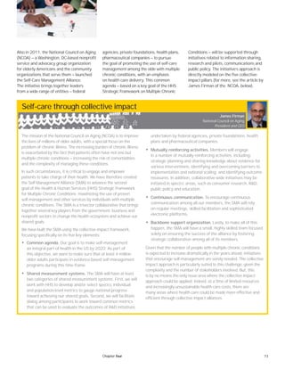 73Chapter four
Also in 2011, the National Council on Aging
(NCOA) — a Washington, DC-based nonprofit
service and advocacy group organization
for elderly Americans and the community
organizations that serve them — launched
the Self-Care Management Alliance.
The initiative brings together leaders
from a wide range of entities — federal
agencies, private foundations, health plans,
pharmaceutical companies — to pursue
the goal of promoting the use of self-care
management among the elde with multiple
chronic conditions, with an emphasis
on health care delivery. This common
agenda — based on a key goal of the HHS
Strategic Framework on Multiple Chronic
Conditions — will be supported through
initiatives related to information sharing,
research and pilots, communications and
public policy. The initiative’s approach is
directly modeled on the five collective-
impact pillars (for more, see the article by
James Firman of the NCOA, below).
Self-care through collective impact
The mission of the National Council on Aging (NCOA) is to improve
the lives of millions of older adults, with a special focus on the
problem of chronic illness. The increasing burden of chronic illness
is exacerbated by the fact that patients often have not one but
multiple chronic conditions — increasing the risk of comorbidities
and the complexity of managing these conditions.
In such circumstances, it is critical to engage and empower
patients to take charge of their health. We have therefore created
the Self-Management Alliance (SMA) to advance the second
goal of the Health & Human Services (HHS) Strategic Framework
for Multiple Chronic Conditions: maximizing the use of proven
self-management and other services by individuals with multiple
chronic conditions. The SMA is a trisector collaborative that brings
together several key players from the government, business and
nonprofit sectors to change the health ecosystem and achieve our
shared goals.
We have built the SMA using the collective impact framework,
focusing specifically on its five key elements:
• Common agenda. Our goal is to make self-management
an integral part of health in the US by 2020. As part of
this objective, we want to make sure that at least 4 million
older adults participate in evidence-based self-management
programs during this time frame.
• Shared measurement systems. The SMA will have at least
two categories of shared measurement systems. First, we will
work with HHS to develop and/or select speciﬁc individual
and population-level metrics to gauge national progress
toward achieving our shared goals. Second, we will facilitate
dialog among participants to work toward common metrics
that can be used to evaluate the outcomes of R&D initiatives
undertaken by federal agencies, private foundations, health
plans and pharmaceutical companies.
• Mutually reinforcing activities. Members will engage
in a number of mutually reinforcing activities, including:
strategic planning and sharing knowledge about evidence for
various interventions; identifying and overcoming barriers to
implementation and national scaling; and identifying outcome
measures. In addition, collaborative-wide initiatives may be
initiated in speciﬁc areas, such as consumer research, R&D,
public policy and education.
• Continuous communication. To encourage continuous
communication among all our members, the SMA will rely
on regular meetings, skilled facilitation and sophisticated
electronic platforms.
• Backbone support organization. Lastly, to make all of this
happen, the SMA will have a small, highly skilled team focused
solely on ensuring the success of the alliance by fostering
strategic collaboration among all of its members.
Given that the number of people with multiple chronic conditions
is expected to increase dramatically in the years ahead, initiatives
that encourage self-management are sorely needed. The collective
impact approach is particularly suited to this challenge, given the
complexity and the number of stakeholders involved. But, this
is by no means the only issue area where the collective impact
approach could be applied. Indeed, at a time of limited resources
and increasingly unsustainable health care costs, there are
many areas where health care could be made more effective and
efficient through collective impact alliances.
James Firman
National Council on Aging
President and CEO
 
