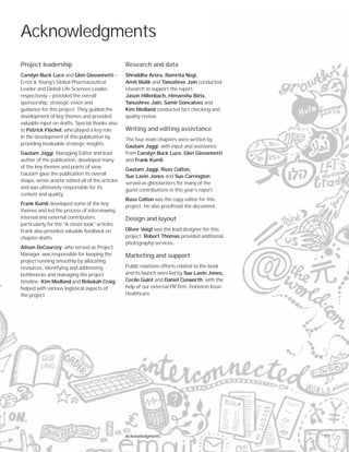 Research and data
Shraddha Arora, Namrita Negi,
Amit Malik and Tanushree Jain conducted
research to support the report.
Jason Hillenbach, Himanshu Birla,
Tanushree Jain, Samir Goncalves and
Kim Medland conducted fact checking and
quality review.
Writing and editing assistance
The four main chapters were written by
Gautam Jaggi, with input and assistance
from Carolyn Buck Luce, Glen Giovannetti
and Frank Kumli.
Gautam Jaggi, Russ Colton,
Sue Lavin Jones and Sue Carrington
served as ghostwriters for many of the
guest contributions in this year’s report.
Russ Colton was the copy editor for this
project. He also proofread the document.
Design and layout
Oliver Voigt was the lead designer for this
project. Robert Thomas provided additional
photography services.
Marketing and support
Public relations efforts related to the book
and its launch were led by Sue Lavin Jones,
Cecile Guiot and Daniel Cusworth, with the
help of our external PR firm, Feinstein Kean
Healthcare.
Acknowledgments
Project leadership
Carolyn Buck Luce and Glen Giovannetti —
Ernst & Young’s Global Pharmaceutical
Leader and Global Life Sciences Leader,
respectively — provided the overall
sponsorship, strategic vision and
guidance for this project. They guided the
development of key themes and provided
valuable input on drafts. Special thanks also
to Patrick Flochel, who played a key role
in the development of this publication by
providing invaluable strategic insights.
Gautam Jaggi, Managing Editor and lead
author of the publication, developed many
of the key themes and points of view.
Gautam gave the publication its overall
shape, wrote and/or edited all of the articles
and was ultimately responsible for its
content and quality.
Frank Kumli developed some of the key
themes and led the process of interviewing
internal and external contributors,
particularly for the “A closer look” articles.
Frank also provided valuable feedback on
chapter drafts.
Alison DeCourcey, who served as Project
Manager, was responsible for keeping the
project running smoothly by allocating
resources, identifying and addressing
bottlenecks and managing the project
timeline. Kim Medland and Rebekah Craig
helped with various logistical aspects of
the project.
77Acknowledgments
 