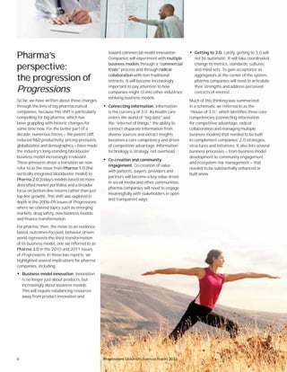 8 Progressions Global Life Sciences Report 2012
toward commercial model innovation.
Companies will experiment with multiple
business models through a “commercial
trials” process and through radical
collaboration with non-traditional
entrants. It will become increasingly
important to pay attention to how
companies might ﬁt into other industries’
evolving business models.
• Connecting information. Information
is the currency of 3.0. As health care
enters the world of “big data” and
the “internet of things,” the ability to
connect disparate information from
diverse sources and extract insights
becomes a core competency and driver
of competitive advantage. Information
technology is strategy, not overhead.
• Co-creation and community
engagement. Co-creation of value
with patients, payers, providers and
partners will become a key value driver.
In social media and other communities,
pharma companies will need to engage
meaningfully with stakeholders in open
and transparent ways.
Pharma’s
perspective:
the progression of
Progressions
So far, we have written about these changes
through the lens of big pharmaceutical
companies, because this shift is particularly
compelling for big pharma, which has
been grappling with historic changes for
some time now. For the better part of a
decade, numerous forces — the patent cliff,
reduced R&D productivity, pricing pressures,
globalization and demographics — have made
the industry’s long-standing blockbuster
business model increasingly irrelevant.
These pressures drove a transition we now
refer to as the move from Pharma 1.0 (the
vertically integrated blockbuster model) to
Pharma 2.0 (today’s models based on more
diversified market portfolios and a broader
focus on bottom-line returns rather than just
top-line growth). This shift was explored in
depth in the 2006–09 issues of Progressions,
where we covered topics such as emerging
markets, drug safety, new business models
and finance transformation.
For pharma, then, the move to an evidence-
based, outcomes-focused, behavior-driven
world represents the third transformation
of its business model, one we referred to as
Pharma 3.0 in the 2010 and 2011 issues
of Progressions. In these two reports, we
highlighted several implications for pharma
companies, including:
• Business model innovation. Innovation
is no longer just about products, but
increasingly about business models.
This will require rebalancing resources
away from product innovation and
• Getting to 3.0. Lastly, getting to 3.0 will
not be automatic. It will take coordinated
change to metrics, standards, cultures
and mind-sets. To gain acceptance as
aggregators at the center of the system,
pharma companies will need to articulate
their strengths and address perceived
conﬂicts of interest.
Much of this thinking was summarized
in a schematic we referred to as the
“House of 3.0,” which identifies three core
competencies (connecting information
for competitive advantage, radical
collaboration and managing multiple
business models) that needed to be built
to complement companies’ 2.0 strategies,
structures and initiatives. It also lists several
business processes — from business model
development to community engagement
and ecosystem risk management — that
needed to be substantially enhanced or
built anew.
Progressions Global Life Sciences Report 2012
 