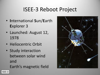 ISEE‐3 Reboot Project
• International Sun/Earth 
Explorer 3
• Launched: August 12, 
1978
• Heliocentric Orbit
• Study interaction 
between solar wind  
and 
Earth’s magnetic field
ISEE‐3
 