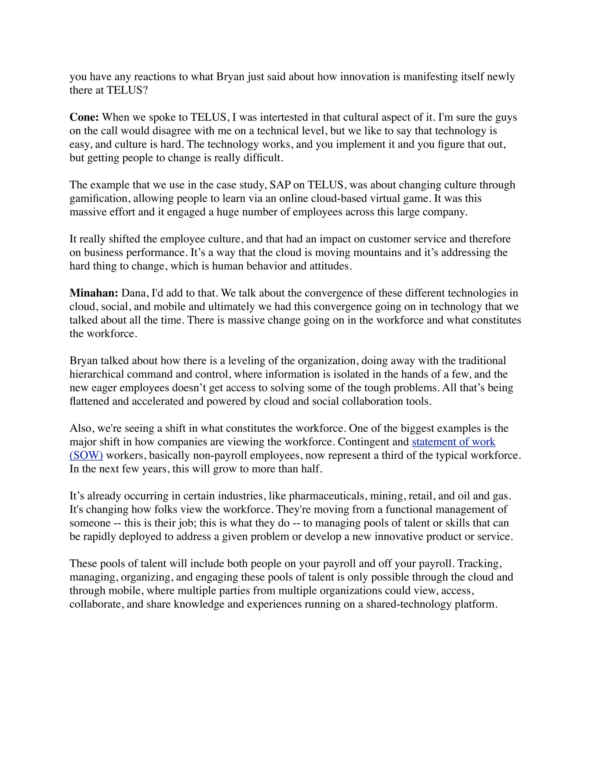 you have any reactions to what Bryan just said about how innovation is manifesting itself newly
there at TELUS?
Cone: When we spoke to TELUS, I was intertested in that cultural aspect of it. I'm sure the guys
on the call would disagree with me on a technical level, but we like to say that technology is
easy, and culture is hard. The technology works, and you implement it and you ﬁgure that out,
but getting people to change is really difﬁcult.
The example that we use in the case study, SAP on TELUS, was about changing culture through
gamiﬁcation, allowing people to learn via an online cloud-based virtual game. It was this
massive effort and it engaged a huge number of employees across this large company.
It really shifted the employee culture, and that had an impact on customer service and therefore
on business performance. It’s a way that the cloud is moving mountains and it’s addressing the
hard thing to change, which is human behavior and attitudes.
Minahan: Dana, I'd add to that. We talk about the convergence of these different technologies in
cloud, social, and mobile and ultimately we had this convergence going on in technology that we
talked about all the time. There is massive change going on in the workforce and what constitutes
the workforce.
Bryan talked about how there is a leveling of the organization, doing away with the traditional
hierarchical command and control, where information is isolated in the hands of a few, and the
new eager employees doesn’t get access to solving some of the tough problems. All that’s being
ﬂattened and accelerated and powered by cloud and social collaboration tools.
Also, we're seeing a shift in what constitutes the workforce. One of the biggest examples is the
major shift in how companies are viewing the workforce. Contingent and statement of work
(SOW) workers, basically non-payroll employees, now represent a third of the typical workforce.
In the next few years, this will grow to more than half.
It’s already occurring in certain industries, like pharmaceuticals, mining, retail, and oil and gas.
It's changing how folks view the workforce. They're moving from a functional management of
someone -- this is their job; this is what they do -- to managing pools of talent or skills that can
be rapidly deployed to address a given problem or develop a new innovative product or service.
These pools of talent will include both people on your payroll and off your payroll. Tracking,
managing, organizing, and engaging these pools of talent is only possible through the cloud and
through mobile, where multiple parties from multiple organizations could view, access,
collaborate, and share knowledge and experiences running on a shared-technology platform.
 