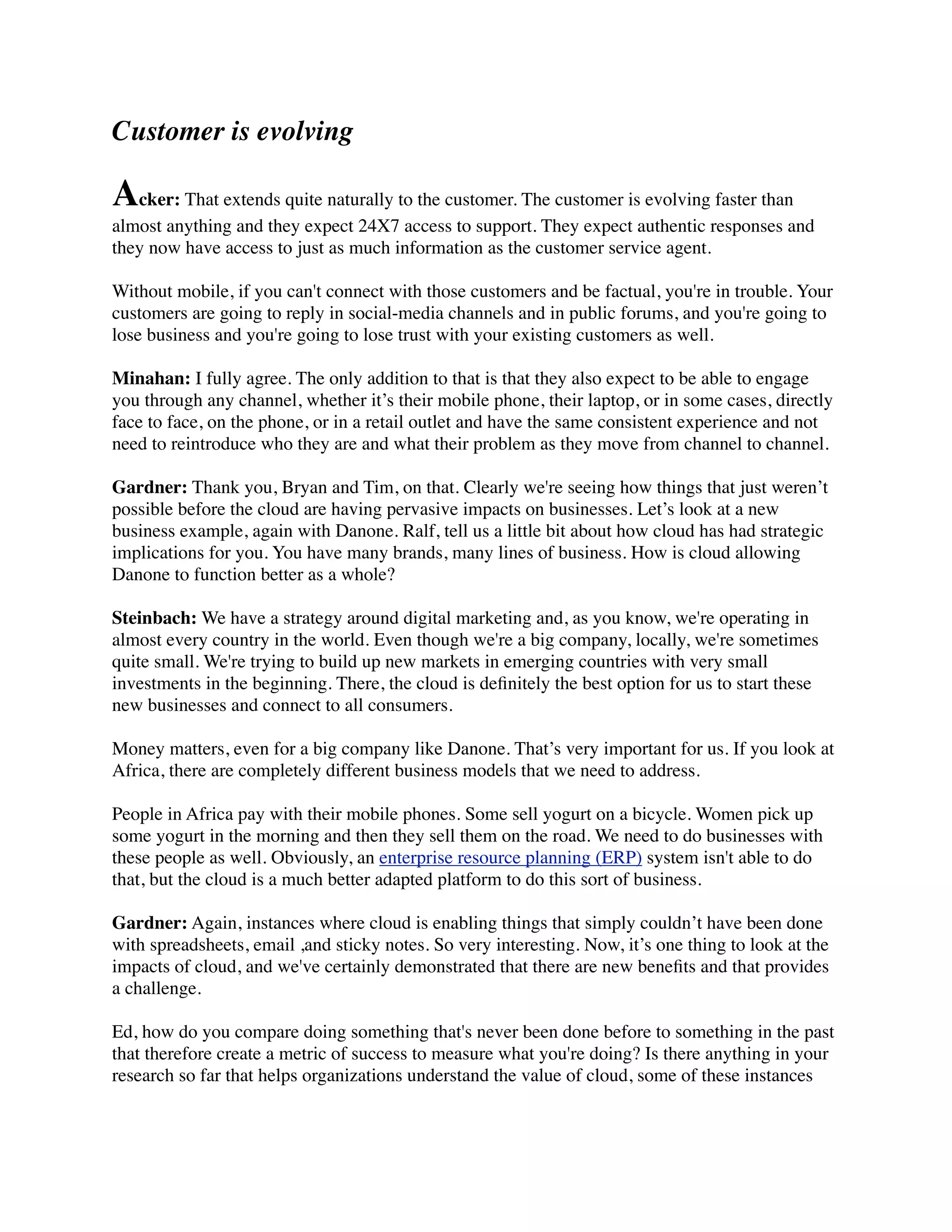 Customer is evolving
Acker: That extends quite naturally to the customer. The customer is evolving faster than
almost anything and they expect 24X7 access to support. They expect authentic responses and
they now have access to just as much information as the customer service agent.
Without mobile, if you can't connect with those customers and be factual, you're in trouble. Your
customers are going to reply in social-media channels and in public forums, and you're going to
lose business and you're going to lose trust with your existing customers as well.
Minahan: I fully agree. The only addition to that is that they also expect to be able to engage
you through any channel, whether it’s their mobile phone, their laptop, or in some cases, directly
face to face, on the phone, or in a retail outlet and have the same consistent experience and not
need to reintroduce who they are and what their problem as they move from channel to channel.
Gardner: Thank you, Bryan and Tim, on that. Clearly we're seeing how things that just weren’t
possible before the cloud are having pervasive impacts on businesses. Let’s look at a new
business example, again with Danone. Ralf, tell us a little bit about how cloud has had strategic
implications for you. You have many brands, many lines of business. How is cloud allowing
Danone to function better as a whole?
Steinbach: We have a strategy around digital marketing and, as you know, we're operating in
almost every country in the world. Even though we're a big company, locally, we're sometimes
quite small. We're trying to build up new markets in emerging countries with very small
investments in the beginning. There, the cloud is deﬁnitely the best option for us to start these
new businesses and connect to all consumers.
Money matters, even for a big company like Danone. That’s very important for us. If you look at
Africa, there are completely different business models that we need to address.
People in Africa pay with their mobile phones. Some sell yogurt on a bicycle. Women pick up
some yogurt in the morning and then they sell them on the road. We need to do businesses with
these people as well. Obviously, an enterprise resource planning (ERP) system isn't able to do
that, but the cloud is a much better adapted platform to do this sort of business.
Gardner: Again, instances where cloud is enabling things that simply couldn’t have been done
with spreadsheets, email ,and sticky notes. So very interesting. Now, it’s one thing to look at the
impacts of cloud, and we've certainly demonstrated that there are new beneﬁts and that provides
a challenge.
Ed, how do you compare doing something that's never been done before to something in the past
that therefore create a metric of success to measure what you're doing? Is there anything in your
research so far that helps organizations understand the value of cloud, some of these instances
 