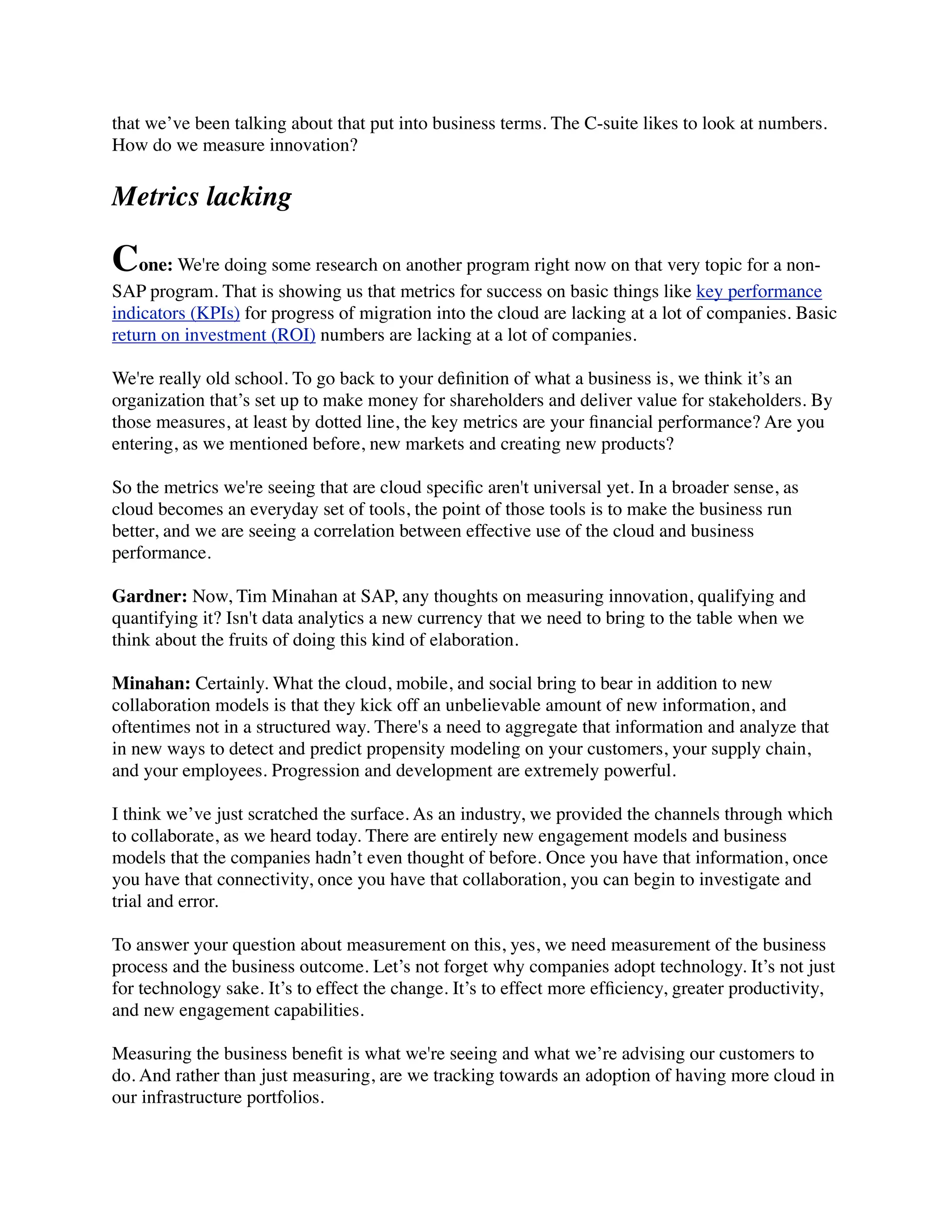 that we’ve been talking about that put into business terms. The C-suite likes to look at numbers.
How do we measure innovation?
Metrics lacking
Cone: We're doing some research on another program right now on that very topic for a non-
SAP program. That is showing us that metrics for success on basic things like key performance
indicators (KPIs) for progress of migration into the cloud are lacking at a lot of companies. Basic
return on investment (ROI) numbers are lacking at a lot of companies.
We're really old school. To go back to your deﬁnition of what a business is, we think it’s an
organization that’s set up to make money for shareholders and deliver value for stakeholders. By
those measures, at least by dotted line, the key metrics are your ﬁnancial performance? Are you
entering, as we mentioned before, new markets and creating new products?
So the metrics we're seeing that are cloud speciﬁc aren't universal yet. In a broader sense, as
cloud becomes an everyday set of tools, the point of those tools is to make the business run
better, and we are seeing a correlation between effective use of the cloud and business
performance.
Gardner: Now, Tim Minahan at SAP, any thoughts on measuring innovation, qualifying and
quantifying it? Isn't data analytics a new currency that we need to bring to the table when we
think about the fruits of doing this kind of elaboration.
Minahan: Certainly. What the cloud, mobile, and social bring to bear in addition to new
collaboration models is that they kick off an unbelievable amount of new information, and
oftentimes not in a structured way. There's a need to aggregate that information and analyze that
in new ways to detect and predict propensity modeling on your customers, your supply chain,
and your employees. Progression and development are extremely powerful.
I think we’ve just scratched the surface. As an industry, we provided the channels through which
to collaborate, as we heard today. There are entirely new engagement models and business
models that the companies hadn’t even thought of before. Once you have that information, once
you have that connectivity, once you have that collaboration, you can begin to investigate and
trial and error.
To answer your question about measurement on this, yes, we need measurement of the business
process and the business outcome. Let’s not forget why companies adopt technology. It’s not just
for technology sake. It’s to effect the change. It’s to effect more efﬁciency, greater productivity,
and new engagement capabilities.
Measuring the business beneﬁt is what we're seeing and what we’re advising our customers to
do. And rather than just measuring, are we tracking towards an adoption of having more cloud in
our infrastructure portfolios.
 