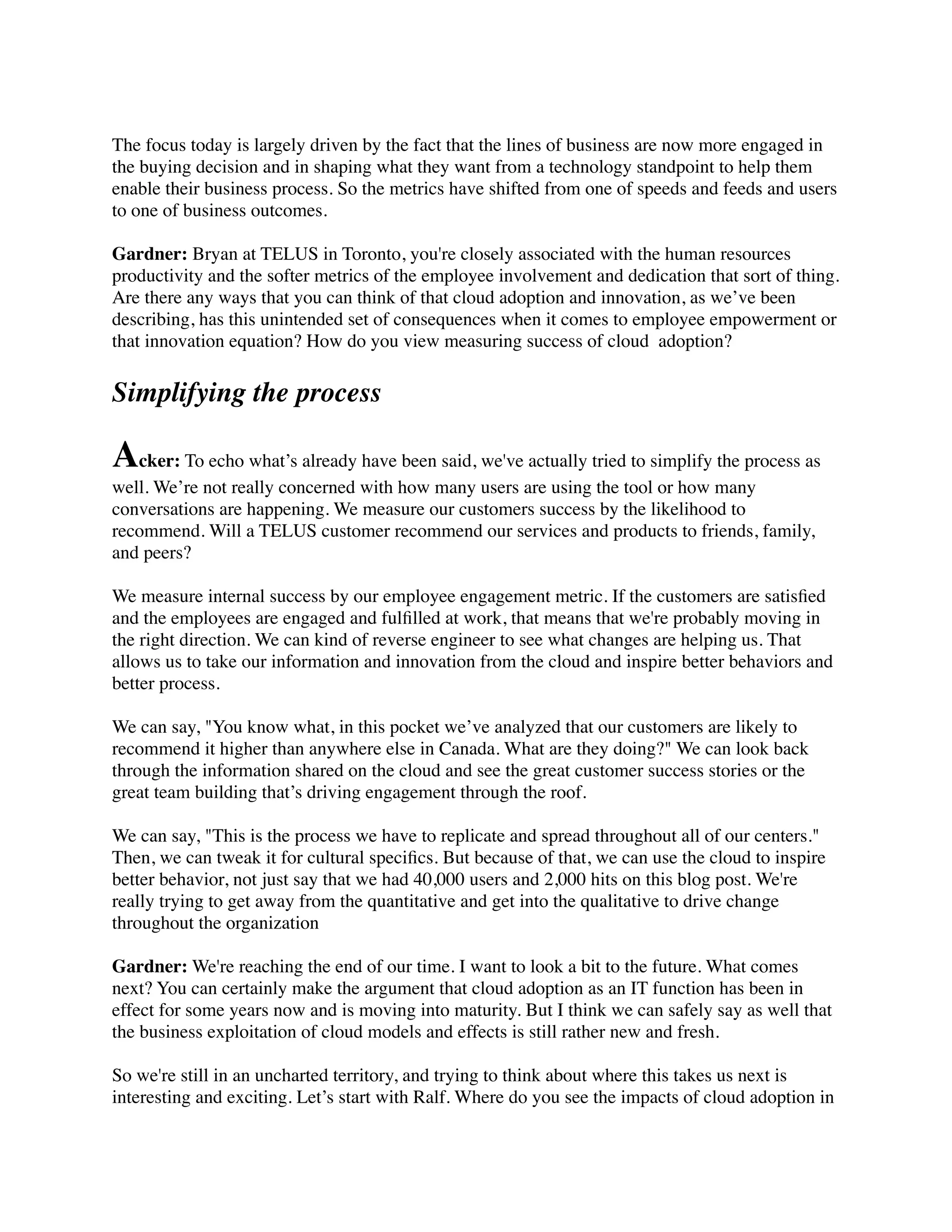 The focus today is largely driven by the fact that the lines of business are now more engaged in
the buying decision and in shaping what they want from a technology standpoint to help them
enable their business process. So the metrics have shifted from one of speeds and feeds and users
to one of business outcomes.
Gardner: Bryan at TELUS in Toronto, you're closely associated with the human resources
productivity and the softer metrics of the employee involvement and dedication that sort of thing.
Are there any ways that you can think of that cloud adoption and innovation, as we’ve been
describing, has this unintended set of consequences when it comes to employee empowerment or
that innovation equation? How do you view measuring success of cloud  adoption?
Simplifying the process
Acker: To echo what’s already have been said, we've actually tried to simplify the process as
well. We’re not really concerned with how many users are using the tool or how many
conversations are happening. We measure our customers success by the likelihood to
recommend. Will a TELUS customer recommend our services and products to friends, family,
and peers?
We measure internal success by our employee engagement metric. If the customers are satisﬁed
and the employees are engaged and fulﬁlled at work, that means that we're probably moving in
the right direction. We can kind of reverse engineer to see what changes are helping us. That
allows us to take our information and innovation from the cloud and inspire better behaviors and
better process.
We can say, "You know what, in this pocket we’ve analyzed that our customers are likely to
recommend it higher than anywhere else in Canada. What are they doing?" We can look back
through the information shared on the cloud and see the great customer success stories or the
great team building that’s driving engagement through the roof.
We can say, "This is the process we have to replicate and spread throughout all of our centers."
Then, we can tweak it for cultural speciﬁcs. But because of that, we can use the cloud to inspire
better behavior, not just say that we had 40,000 users and 2,000 hits on this blog post. We're
really trying to get away from the quantitative and get into the qualitative to drive change
throughout the organization 
Gardner: We're reaching the end of our time. I want to look a bit to the future. What comes
next? You can certainly make the argument that cloud adoption as an IT function has been in
effect for some years now and is moving into maturity. But I think we can safely say as well that
the business exploitation of cloud models and effects is still rather new and fresh.
So we're still in an uncharted territory, and trying to think about where this takes us next is
interesting and exciting. Let’s start with Ralf. Where do you see the impacts of cloud adoption in
 