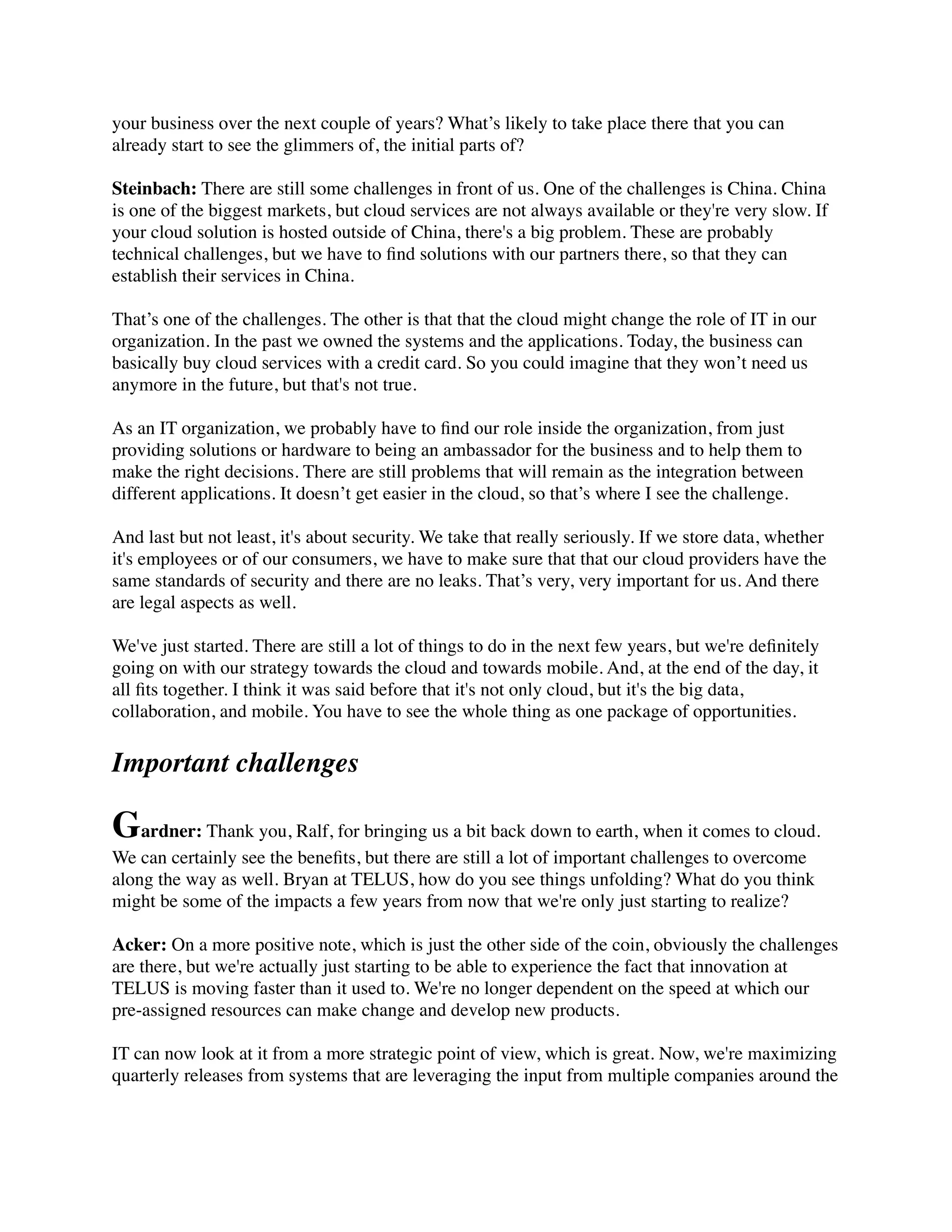 your business over the next couple of years? What’s likely to take place there that you can
already start to see the glimmers of, the initial parts of?
Steinbach: There are still some challenges in front of us. One of the challenges is China. China
is one of the biggest markets, but cloud services are not always available or they're very slow. If
your cloud solution is hosted outside of China, there's a big problem. These are probably
technical challenges, but we have to ﬁnd solutions with our partners there, so that they can
establish their services in China.
That’s one of the challenges. The other is that that the cloud might change the role of IT in our
organization. In the past we owned the systems and the applications. Today, the business can
basically buy cloud services with a credit card. So you could imagine that they won’t need us
anymore in the future, but that's not true.
As an IT organization, we probably have to ﬁnd our role inside the organization, from just
providing solutions or hardware to being an ambassador for the business and to help them to
make the right decisions. There are still problems that will remain as the integration between
different applications. It doesn’t get easier in the cloud, so that’s where I see the challenge.
And last but not least, it's about security. We take that really seriously. If we store data, whether
it's employees or of our consumers, we have to make sure that that our cloud providers have the
same standards of security and there are no leaks. That’s very, very important for us. And there
are legal aspects as well.
We've just started. There are still a lot of things to do in the next few years, but we're deﬁnitely
going on with our strategy towards the cloud and towards mobile. And, at the end of the day, it
all ﬁts together. I think it was said before that it's not only cloud, but it's the big data,
collaboration, and mobile. You have to see the whole thing as one package of opportunities.
Important challenges
Gardner: Thank you, Ralf, for bringing us a bit back down to earth, when it comes to cloud.
We can certainly see the beneﬁts, but there are still a lot of important challenges to overcome
along the way as well. Bryan at TELUS, how do you see things unfolding? What do you think
might be some of the impacts a few years from now that we're only just starting to realize?
Acker: On a more positive note, which is just the other side of the coin, obviously the challenges
are there, but we're actually just starting to be able to experience the fact that innovation at
TELUS is moving faster than it used to. We're no longer dependent on the speed at which our
pre-assigned resources can make change and develop new products.
IT can now look at it from a more strategic point of view, which is great. Now, we're maximizing
quarterly releases from systems that are leveraging the input from multiple companies around the
 